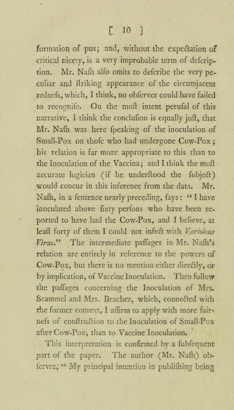 formation of pus; and, without the expectation of critical nicety, is a very improbable term of defcrip- tion. Mr. Nafh alfo omits to defcribe the very pe- culiar and ftriking appearance of the circumjacent rednefs, which, I think, no obferver could have failed to recognife. On the mod intent perufal of this narrative, I think the conclufion is equally juft, that Mr. Nafti was here fpeaking of the inoculation of Small-Pox on tliofe who had undergone Cow-Pox; his relation is far more appropriate to this than to the Inoculation of the Vaccina; and I think the moft accurate logician (if he underftood the fubjeft) would concur in this inference from the data. Mr. Naflr, in a fentence nearly preceding, fays: “ I have inoculated above ftxty perfons who have been re- ported to have had the Cow-Pox, and I believe, at leaft forty of them I could not infeft with Variolous Virus.” The intermediate pafiages in Mr. Naflfs relation are entirely in reference to the powers of Cow-Pox, but there is no mention either direttly, or by implication, of Vaccine Inoculation. Then follow the pafiages concerning the Inoculation of Mrs. Scammel and Mrs. Bracher, which, conne&ed with the former context, I affirm to apply with more fair- nefs of conftru&ion to the Inoculation of Small-Pox after Cow-Pox, than to Vaccine Inoculation. This interpretation is confirmed by a fubfequent part of the paper. The author (Mr. Nafh) ob- ferves, “ My principal intention in publiftring being