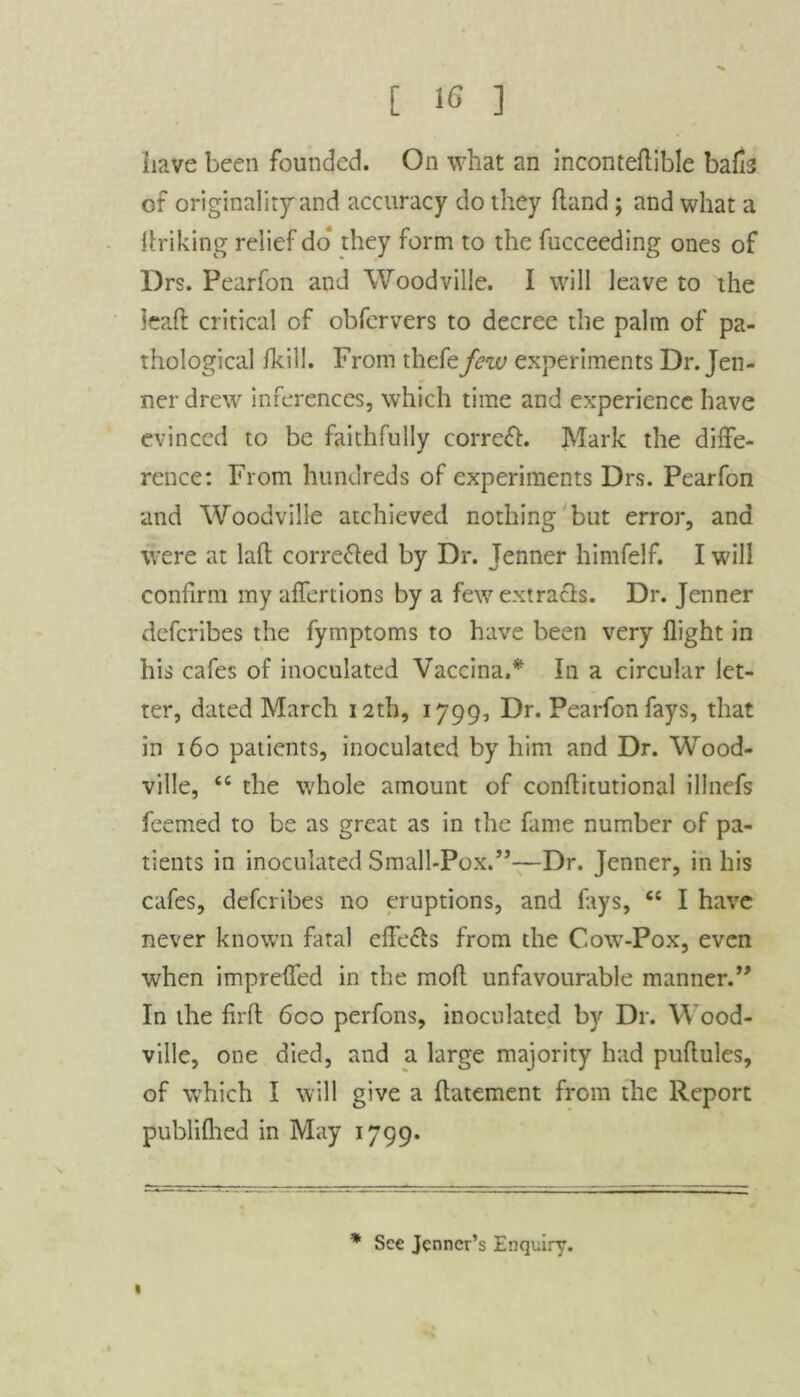 have been founded. On what an inconteftible baHs of originality and accuracy do they (land; and what a striking relief do* they form to the fucceeding ones of Drs. Pearfon and Woodville. I will leave to the lead critical of obfervers to decree the palm of pa- thological Ikill. From thefe few experiments Dr. Jen- ner drew inferences, which time and experience have evinced to be faithfully correft. Mark the diffe- rence : From hundreds of experiments Drs. Pearfon and Woodville atchieved nothing but error, and were at laft corrected by Dr. Jenner himfelf. I will confirm my affertions by a few ext rafts. Dr. Jenner deferibes the fymptoms to have been very flight in his cafes of inoculated Vaccina.* In a circular let- ter, dated March i2tb, 1799, Dr. Pearfon fays, that in 160 patients, inoculated by him and Dr. Wood- ville, “ the whole amount of conflitutional illnefs feemed to be as great as in the fame number of pa- tients in inoculated Small-Pox.”—Dr. Jenner, in his cafes, deferibes no eruptions, and fays, “ I have never known fatal effects from the Cow-Pox, even when imprefled in the mofl unfavourable manner.” In the lirfl 6co perfons, inoculated by Dr. Wood- ville, one died, and a large majority had puftules, of which I will give a ftatement from the Report publifhed in May 1799. 1 * See Jcnncr’s Enquiry.