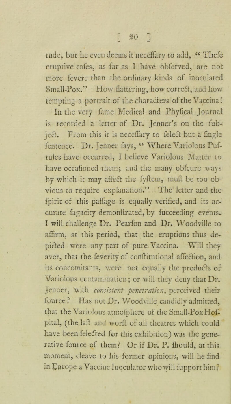 Hide, but he even deems it neceffary to add, “ Thefe eruptive cafes, as far as I have obferved, are not more fevere than the ordinary kinds of inoculated Small-Pox.” How flattering, how correct, and how tempting a portrait of the characters of the Vaccina! In the very fame Medical and Phyflcal Journal is recorded a letter of Dr. Jenner’s on the fub- je£h From this it is neceffary to feleft but a Angle fentence. Dr. Jenner fays, tc Where Variolous Puf- tules have occurred, I believe Variolous Matter to have occafioned them; and the many obfeure ways by which it may aflfeft the fyflein, mud be too ob- vious to require explanation.5’ The letter and the fpirit of this paflage is equally verified, and its ac- curate fagacity demonflrated, by fucceeding events. I will challenge Dr. Pearfon and Dr. Woodville to aflirm, at this period, that the eruptions thus de- picted were any part of pure Vaccina. Will they aver, that the feverity of conftitutional affe&ion, and its concomitants, were not equally the produces of Variolous contamination; or will they deny that Dr. Jenner, with consistent penetration, perceived their fource ? Has not Dr. Woodville candidly admitted, that the Variolous atmofphere of the Small-Pox Hof- pital, (the lad and word: of all theatres which could have been feledfed for this exhibition) was the gene- / native fource of them? Or if Dr. P. fliould, at this moment, cleave to his former opinions, will he And in Europe a Vaccine Inoculator who will fupport him?