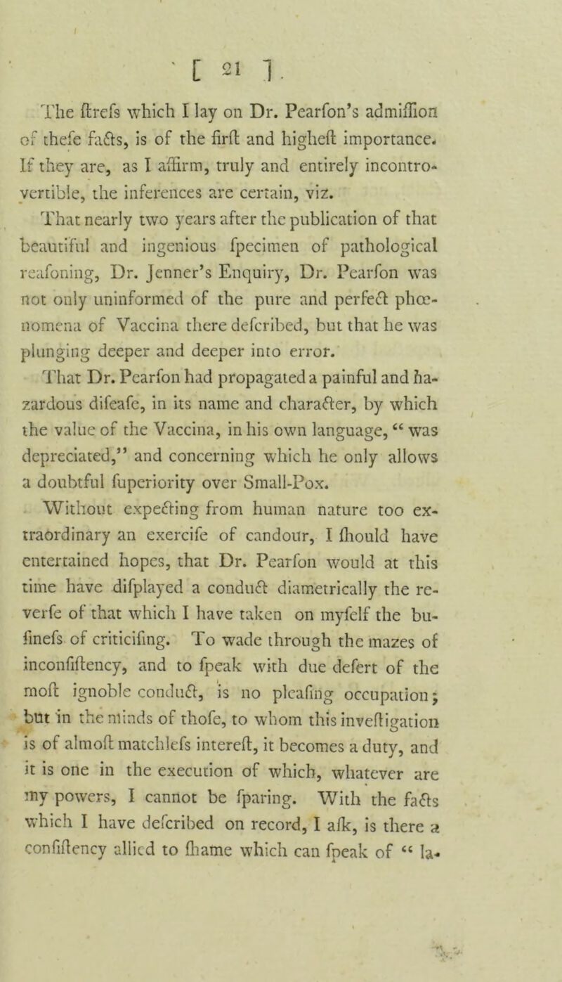 • [ 21 1. The ftrefs which I lav on Dr. Pearfon’s admiffion j of thefe faffs, is of the firfl and higheft importance. If they are, as I affirm, truly and entirely incontro- vertible, the inferences are certain, viz. That nearly two years after the publication of that beautiful and ingenious fpecimen of pathological reafoning, Dr. Jenner’s Enquiry, Dr. Pearfon was not only uninformed of the pure and perfefl phce- nomena of Vaccina there defcribed, but that he was plunging deeper and deeper into error. That Dr. Pearfon had propagated a painful and ha- zardous difeafe, in its name and character, by which the value of the Vaccina, in his own language, “ was depreciated,” and concerning which he only allows a doubtful fuperiority over Small-Pox. Without expelling from human nature too ex- traordinary an exercife of candour, I ffiould have entertained hopes, that Dr. Pearfon would at this time have difplayed a conduct diametrically the rc- verfe of that which I have taken on myfelf the bu- linefs of criticifing. To wade through the mazes of inconfiftency, and to fpeak with due defert of the mofl ignoble conduft, is no plcafing occupation; but in the minds of thofe, to whom this invefligation is of almoft matchlefs intereft, it becomes a duty, and it is one in the execution of wffiicb, whatever are my powers, I cannot be fparing. With the faffs which I have defcribed on record, I alk, is there a confffiency allied to ffiame which can fpeak of “ la-