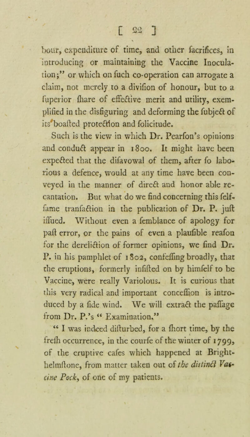 [ ] hour, expenditure of time, and other facrifices, in introducing or maintaining the Vaccine Inocula- tion;” or which onfuch co-operation can arrogate a claim, not merely to a divifion of honour, but to a fuperior (hare of effective merit and utility, exem- plified in the disfiguring and deforming the fubjett of its'boafted protection and folicitude. Such is the view in which Dr. Pearfon’s opinions and conduct appear in 1800. It might have been expelled that the difavowal of them, after fo labo- rious a defence, would at any time have been con- veyed in the manner of direct and honor able re- cantation. But what do we find concerning this felf- fame tranfattion in the publication of Dr. P. juft iilued. Without even a femblance of apology for paft error, or the pains of even a plaufible reafon for the dereli&ion of former opinions, we find Dr. P. in his pamphlet of 1802, confeffing broadly, that the eruptions, formerly infilled on by himfelf to be Vaccine, were really Variolous. It is curious that this very radical and important concellion is intro- duced by a fide wind. We will extract the paflage irom Dr. P.’s “ Examination.” <c I was indeed difturbed, for a Ihort time, by the frelli occurrence, in the courfe of the winter of 1799, of the eruptive cafes which happened at Bright- helmftone, from matter taken out of the distinft Vat- cine Pock, of one of my patients.