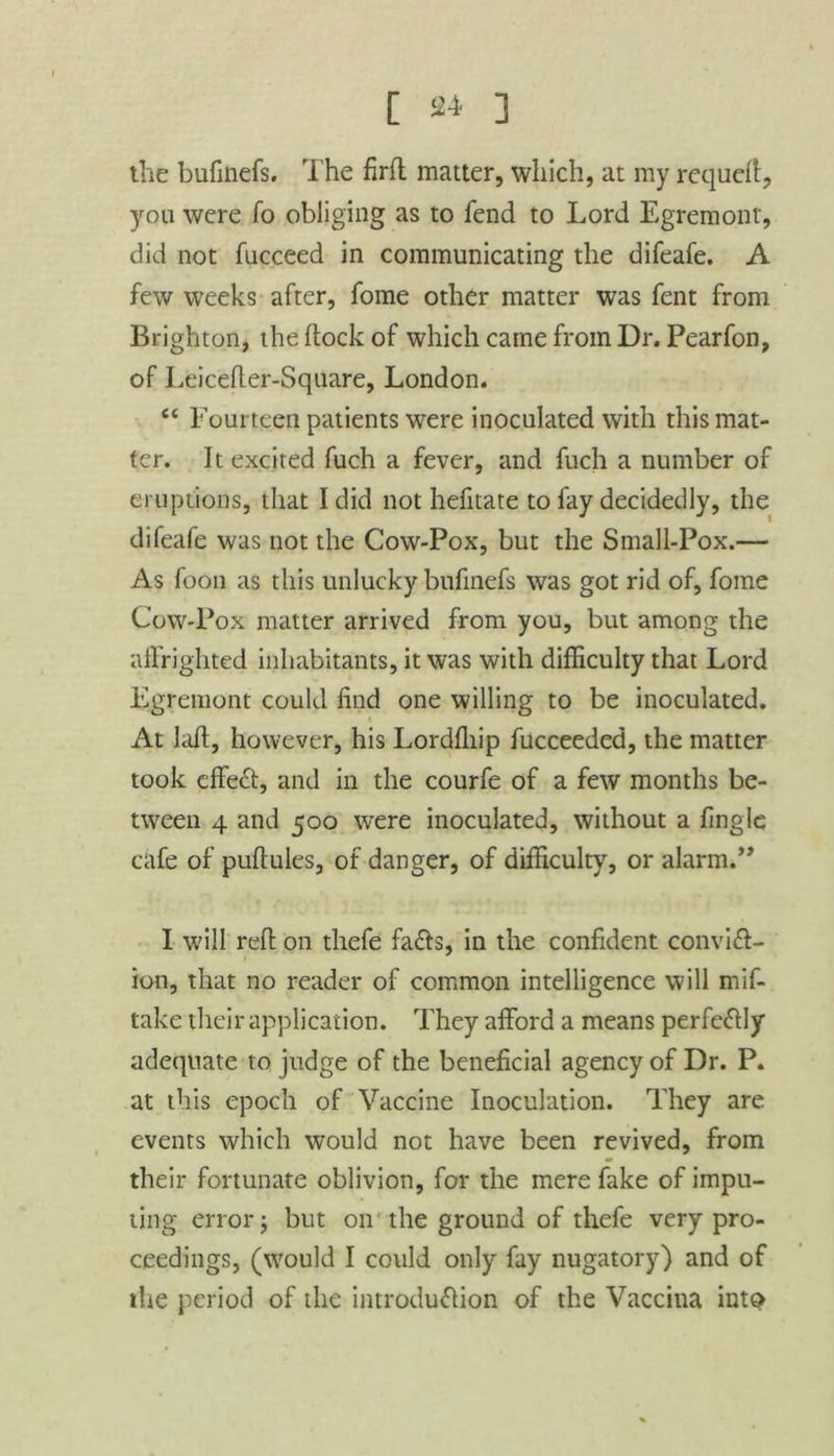 the bufinefs. The firft matter, which, at my requeft, you were fo obliging as to fend to Lord Egremont, did not fucceed in communicating the difeafe. A few weeks after, fome other matter was fent from Brighton, the dock of which came from Dr. Pearfon, of Leicefter-Square, London. <£ Fourteen patients were inoculated with this mat- ter. It excited fuch a fever, and fuch a number of eruptions, that I did not hefitate to fay decidedly, the difeafe was not the Cow-Pox, but the Small-Pox.— As foon as this unlucky bufinefs was got rid of, fome Cow-Pox matter arrived from you, but among the affrighted inhabitants, it was with difficulty that Lord Egremont could find one willing to be inoculated. At Iaff, however, his Lordfliip fucceeded, the matter took effect, and in the courfe of a few months be- tween 4 and 500 were inoculated, without a fingle cafe of pufiules, of danger, of difficulty, or alarm.” I will reft on thefe fa&s, in the confident conviff- ion, that no reader of common intelligence will mif- take their application. They afford a means perfectly adequate to judge of the beneficial agency of Dr. P. at this epoch of Vaccine Inoculation. They are events which would not have been revived, from their fortunate oblivion, for the mere fake of impu- ting error; but on the ground of thefe very pro- ceedings, (would I could only fay nugatory) and of the period of the introduflion of the Vaccina into