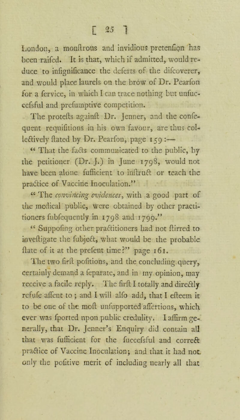 London, a monftrous and invidious prctenfion has been raifed. It is that, which if admitted, would re- duce to infignificance the deferts of the difcoverer, and would place laurels on the brow of Dr. Pearfon for a fervice, in which I can trace nothing but unfuc- cefsful and prefumptive competition. The protefts againft Dr. jenner, and the confe- quent requifnions in his own favour, are thus col- leftively hated by Dr. Pearfon, page 159 :— “ That the facts communicated to the public, by the petitioner (Dr. J.) in June 1798, would not have been alone fufficient to infirutt or teach the pra<5tice of Vaccine Inoculation.” <c The convincing evidences, with a good part of the medical public, were obtained by other practi- tioners fubfequentiy in 1798 and 1799.” 4£ Suppoftng other practitioners had not birred to inveftigate the fubjeCt, what would be the probable hate of it at the prefent time?” page 161. The two firfl pofitions, and the concluding query, certainly demand a feparate, and in my opinion, may receive a facile reply. The firfl I totally and direCtly refufe affent to ; and I will alfo add, that I efteem it to be one of the mod unsupported affertions, which ever was fported upon public credulity. I affirm ge- nerally, that Dr. Jenner’s Enquiry did contain all that was fufficient for the fuccefsful and correct practice of Vaccine Inoculation; and that it had not. only the poftive merit of including nearly all that