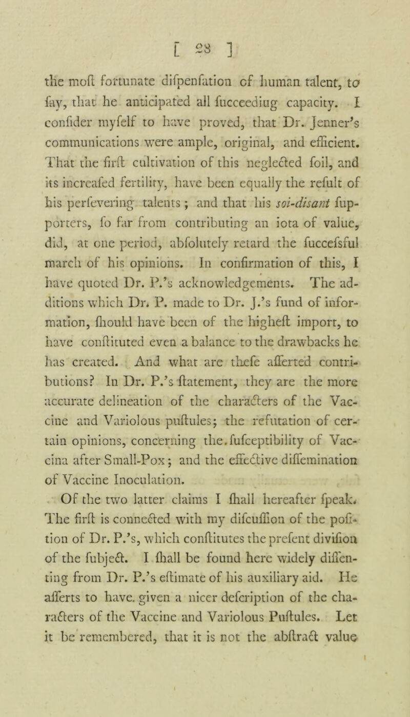 E 23 ] the moft fortunate difpenfation cf human talent, to fey, that he anticipated all fucceediug capacity. I confider myfelf to have proved, that Dr. Jenner’s communications were ample, original, and efficient. That the fil'd cultivation of this neglected foil, and its increaled fertility, have been equally the refult of his perfevering talents; and that his sol-dhant fup- porters, fo far from contributing an iota of value, did, at one period, abfolutely retard the fuccefsful march of his opinions. In confirmation of this, I have quoted Dr. P.’s acknowledgements. The ad- ditions which Dr. P. made to Dr. J.’s fund of infor- mation, fiiould have been of the highefl import, to have condituted even a balance to the drawbacks he lias created. And what are tbefe alTerted contri- butions? In Dr. P.’s datement, they are the more accurate delineation of the characters of the Vac- cine and Variolous pudules; the refutation of cer- tain opinions, concerning the.fufeeptibility of Vac- cina after Small-Pox; and the effective diflemination of Vaccine Inoculation. Of the two latter claims I ffiall hereafter fpeak. The fil'd is connected with my difeuffion of the pofi- tion of Dr. P.’s, which conditutes the prefent divifion of the fubjeCt. I lhall be found here widely difien- ting from Dr. P.’s edimate of his auxiliary aid. He aliens to have, given a nicer defeription of the cha- racters of the Vaccine and Variolous Pudules. Let it be remembered, that it is not the abdraCt value