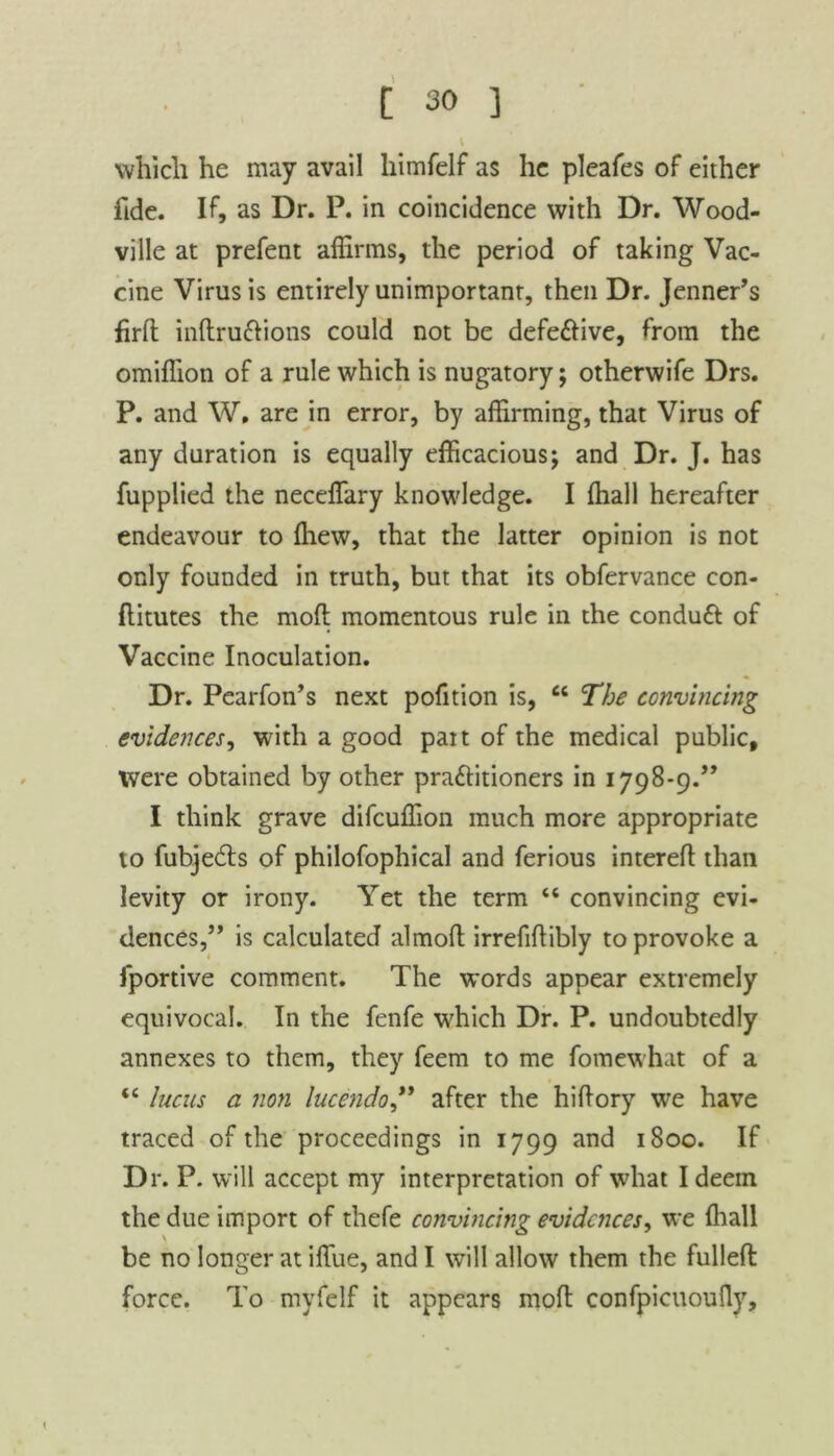 which he may avail himfelf as he pleafes of either fide. If, as Dr. P. in coincidence with Dr. Wood- ville at prefent affirms, the period of taking Vac- cine Virus is entirely unimportant, then Dr. Jenner’s firll indru&ions could not be defe&ive, from the omiffion of a rule which is nugatory; otherwife Drs. P. and W, are in error, by affirming, that Virus of any duration is equally efficacious; and Dr. J. has fupplied the neceffary knowledge. I ffiall hereafter endeavour to ffiew, that the latter opinion is not only founded in truth, but that its obfervance con- ftitutes the mod momentous rule in the conduft of Vaccine Inoculation. Dr. Pearfon’s next pofition is, 66 The convincing evidences, with a good pait of the medical public, ivere obtained by other practitioners in 1798-9.99 I think grave difeuffion much more appropriate to fubjeCts of philofophical and ferious intereft than levity or irony. Yet the term “ convincing evi- dences,” is calculated almod irrefiftibly to provoke a fportive comment. The words appear extremely equivocal. In the fenfe which Dr. P. undoubtedly annexes to them, they feem to me fomewhat of a t£ lucus a non lucendo99 after the hidory we have traced of the proceedings in 1799 and 1800. If Dr. P. will accept my interpretation of what I deem the due import of thefe convincing evidences, we (hall be no longer at iflue, and I will allow them the fulled force. To myfelf it appears mod confpicuoufly,