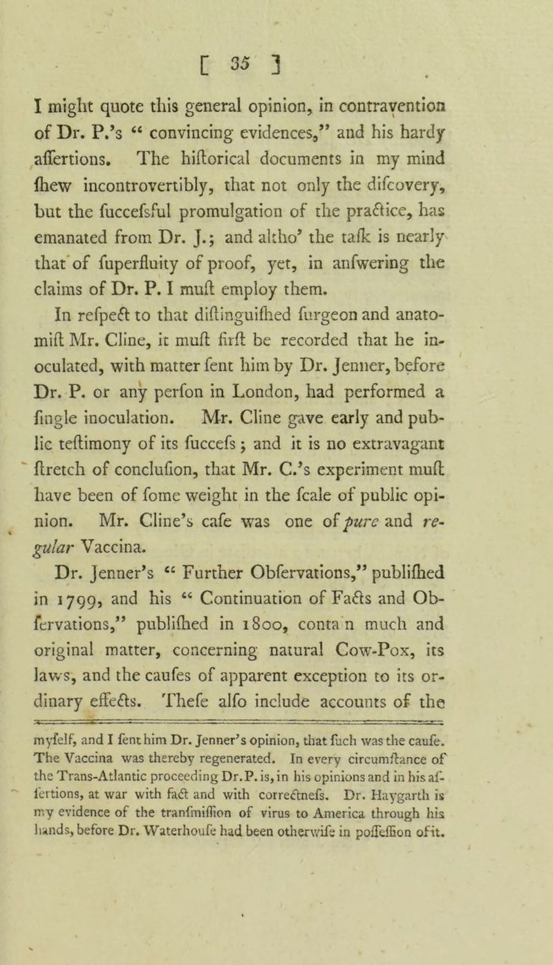 I might quote this general opinion, in contravention of Dr. P.’s “ convincing evidences,” and his hardy affertions. The hiflorical documents in my mind {hew incontrovertibly, that not only the difcovery, but the fuccefsful promulgation of the pra&ice, has emanated from Dr. J.; and altho’ the talk is nearly that of fuperfluity of proof, yet, in anfwering the claims of Dr. P. I muft employ them. In refpefl to that diftinguifhed furgeon and anato- mift Mr. Cline, it mufl firfl be recorded that he in- oculated, with matter fent him by Dr. Jenner, before Dr. P. or any perfon in London, had performed a fmgle inoculation. Mr. Cline gave early and pub- lic teflimony of its fuccefs; and it is no extravagant ftretch of conclufion, that Mr. C.’s experiment mufl have been of fome weight in the fcale of public opi- nion. Mr. Cline’s cafe was one of pure and re- gular Vaccina. Dr. Jenner’s ec Further Obfervations,” publifhed in 1799, and his “ Continuation of Fa£ls and Ob- fervations,” publifhed in 1800, conta n much and original matter, concerning natural Cow-Pox, its laws, and the caufes of apparent exception to its or- dinary effe&s. Thefe alfo include accounts of the myfelf, and I fent him Dr. Jenner’s opinion, that fuch was the caufe. The Vaccina was thereby regenerated. In every circumftance of' the Trans-Atlantic proceeding Dr.P. is, in his opinions and in his af- lertions, at war with fadf and with corredtnefs. Dr. Haygarth is ir.y evidence of the tranfmiflion of virus to America through his hands, before Dr. Waterhoufe had been otherwife in pofTdhon ofit.