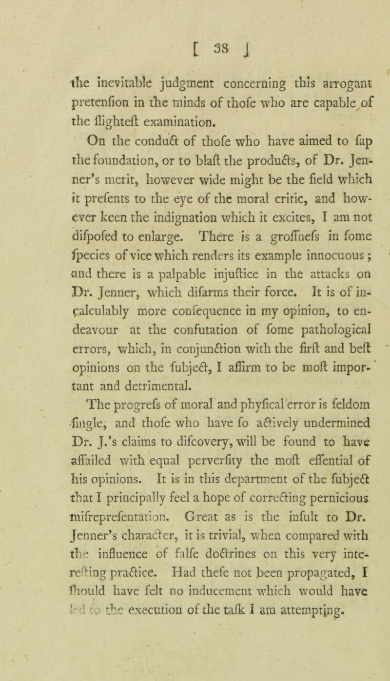 the inevitable judgment concerning this arrogant pretenfion in the minds of thofe who are capable of the flighted: examination. On the conduct of thofe who have aimed to fap the foundation, or to blafl the produ&s, of Dr. Jen- ner’s merit, however wide might be the field which it prefents to the eye of the moral critic, and how- ever keen the indignation which it excites, I am not difpofed to enlarge. There is a grofiuefs in fome fpecies of vice which renders its example innocuous ; and there is a palpable injuflice in the attacks on Dr. Jenner, which difarms their force. It is of in- calculably more confequence in my opinion, to en- deavour at the confutation of fome pathological errors, which, in conjun&ion with the firffc and bell opinions on the fubjeft, I affirm to be moll impor- tant and detrimental. The progrefs of moral and phyfical error is feldoin Angle, and thofe who have fo afHvely undermined Dr. J.’s claims to difeovery, will be found to have afiailed with equal perverfity the mod: eflential of his opinions. It is in this department of the fubjeft that I principally feel a hope of correcting pernicious mifreprefentation. Great as is the infult to Dr. Jennet’s character, it is trivial, when compared with the influence of falfe doCtrines on this very inte- reding pra&ice. Had thefe not been propagated, I fhould have felt no inducement which would have f the execution of the talk I am attempting.