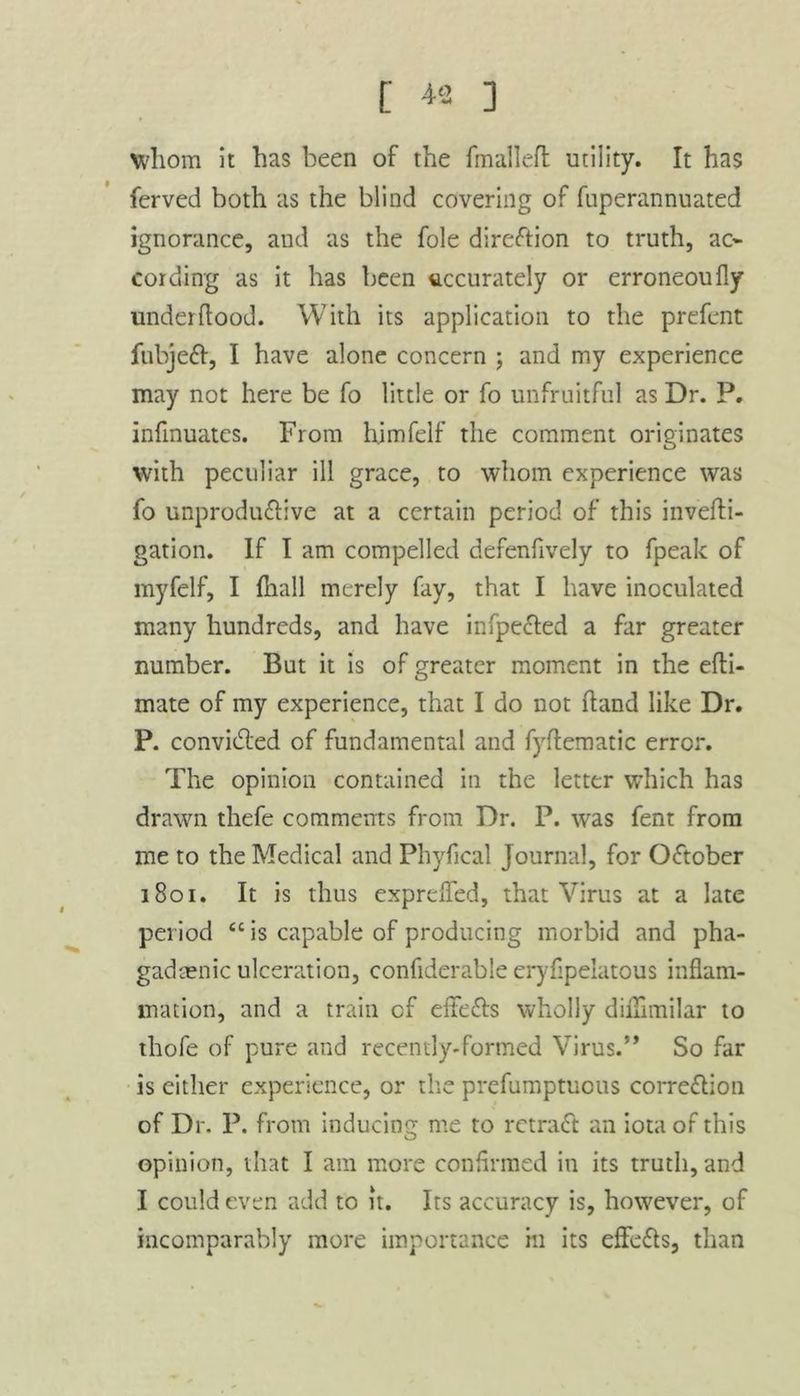 whom it has been of the fmallefl utility. It has ferved both as the blind covering of fuperannuated ignorance, and as the foie direction to truth, ac~ cording as it has been accurately or erroneoufly under hood. With its application to the prefent lhbjelt, I have alone concern ; and my experience may not here be fo little or fo unfruitful as Dr. P. infinuates. From himfelf the comment originates with peculiar ill grace, to whom experience was fo unprodu&ive at a certain period of this invefti- gation. If I am compelled defenfively to fpeak of myfelf, I fhall merely fay, that I have inoculated many hundreds, and have infpccted a far greater number. But it is of greater moment in the efti- mate of my experience, that I do not hand like Dr. P. convidled of fundamental and fyflematic error. The opinion contained in the letter which has drawn thefe comments from Dr. P. was fent from me to the Medical and Phyfical Journal, for October 1801. It is thus exprefled, that Virus at a late period “ is capable of producing morbid and pha- gadtenic ulceration, confiderable eryfipelatous inflam- mation, and a train cf effe&s wholly diiTimilar to thofe of pure and recently-formed Virus.” So far is either experience, or the prefumptuous corre&ion of Dr. P. from inducing me to rctradt an iota of this opinion, that I am more confirmed in its truth, and I could even add to it. Its accuracy is, however, of incomparably more importance in its effects, than