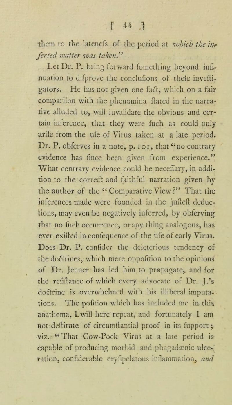. [ « .] them to the latenefs of the period at 'which the in.- ferted matter was taken.” Let Dr. P. bring forward fomething beyond infi- nuation to difprove the cooclufions of thefe invefti- gators. He has not given one fact, which on a fair comparifon with the phenomina hated in the narra- tive alluded to, will invalidate the obvious and cer- tain inference, that they were fuch as could only arife from the life of Virus taken at a late period. Dr. P. obferves in a note, p. ioi, that “no contrary evidence has fince been given from experience.” What contrary evidence could be neceffary, in addi- tion to the correcl and faithful narration given by the author of the “ Comparative View ?” That the inferences made were founded in the juftefl deduc- tions, may even be negatively inferred, by obferving that no fuch occurrence, or any thing analogous, has r ever exifted in confequence of the ufe of early Virus. Does Dr. P. confider the deleterious tendency of the doctrines, which mere oppofition to the opinions of Dr. Jenner has led him to propagate, and for the refinance of which every advocate of Dr. J.’s do&rine is overwhelmed with his illiberal imputa- tions. The pofition which has included me in this anathema, L will here repeat, and fortunately I am not deflitute of circumflantial proof in its fupport; viz.'“That Cow-Pock Virus at a late period is capable of producing morbid and phagadxnic ulce- $ ration, confiderable eryfipelatous inflammation, and