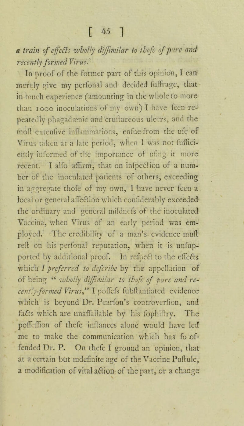 a train of efeels wholly diffimilar to thofe of pure and recently formed Virus.' In proof of the former part of this opinion, I can merely rove my perlonal and decided fuffrage, that in much experience (amounting in the whole to more than ioco inoculations of my own) I have feen re- peatedly phagadaenic and crultaceous ulcers, and the mofl extenfive inflammations, enfue from the ufe of Virus taken at a late period, when 1 was not fuffici- ently informed of the importance of uflng it more recent. I alfo affirm, that on infpeCtion of a num- ber of the inoculated patients of others, exceeding in aggregate thofe of my own, I have never feen a local or general affection which confiderably exceeded the ordinary and general mildntfs of the inoculated Vaccina, when Virus of an early period was em- ployed. The credibility of a man’s evidence mud red on his perfonal reputation, when it is unfup- ported by additional proof. In refpefl to the effects which I preferred to deferibe by the appellation of of being “ wholly diffimilar to thofe of pure and re- cent! .'formed Virus f I poflefs fubdantiated evidence which is beyond Dr. Pearfon’s controvcrfion, and fatts which are unaflailable by his fophiffry. The pofTcflion of thefe indances alone would have led me to make the communication which has fo of- fended Dr. P. On thefe I ground an opinion, that at a certain but indefinite age of the Vaccine Puflule, a modification of vital a&ion of the part, or a change
