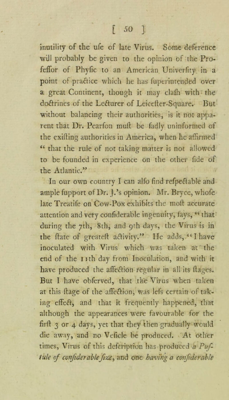 inutility of the ufe of late Virus. Some deference wijl probably be given to the opinion of the Pro- feffor of Phyfic to an American Univerfity in a point of practice which he has fuperintcnded over a great Continent, though it may clafh with the do&rines of the Le&urer of Leiceller-Square. But without balancing their authorities, is it not appa- rent that Ur. Pearfon muff be fadly uninformed of the exifting authorities in America, when he affirmed “ that the rule of not taking matter is not allowed i • to be founded in experience on the other fide of the Atlantic.” In our own country I can alfo find refpedable and ample fupport of Dr. J.’s opinion. Mr. Bryce, whofe late Treatife on Cow-Pox exhibits the mod accurate attention and very confiderable ingenuity, fays, “ that during the 7th, 8th, and 9th da}rs, the Virus is in the ffate of greatefl a&ivity.” He adds, <c I have inoculated with Virus which was taken at the . % end of the nth day from Inoculation, and with it have produced the affe&ion regular in all its ftages. But I have obferved, that the Virus when taken at this ffage of the affection, was lefs certain of tak- ing effedj and that it frequently happened, that although the appearances were favourable for the firft 3 or 4 days, yet that they then gradually would die away, and no Veficle be produced. At other times, Virus of this defcription has produced a Puf- tule of confiderablefize, and one having a confiderable