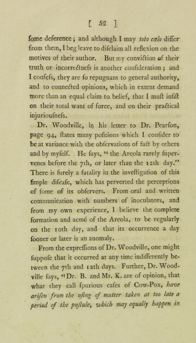 fome deference ; and although I may toto caelo differ from them, 1 beg leave to difclaim all reflexion on the motives of their author. But my conviction of their truth or incorre&nefs is another confideration ; and I confefs, they are fo repugnant to general authority, and to connected opinions, which in extent demand more than an equal claim to belief, that I muff infill on their total want of force, and on their practical injurioufnefs. Dr. Woodville, in his letter to Dr. Pearfon, page 94, dates many pofitions which I conflder to be at variance with the obfervations of fa ft by others and by myfelf. He fays, “ the Areola rarely fuper- venes before the 7th, or later than the 12th day.” There is furely a fatality in the inveftigation of this Ample difeafe, which has perverted the perceptions of fome of its obfervers. From oral and written communication with numbers of inoculators, and from my own experience, 1 believe the complete formation and acme of the Areola, to be regularly on the 10th day, and that its occurrence a day fooner or later is an anomaly. From the expreffions of Dr. Woodville, one might fuppofe that it occurred at any time indifferently be- tween the 7th and 12th days. Further, Dr. Wood- ville fays, “Dr. B. and Mr. K. are of opinion, that what they call fpurious cafes of Cowr*Pox, have arifen from the ujtng of matter taken at too late a period of the pujlule, which may equally happen in