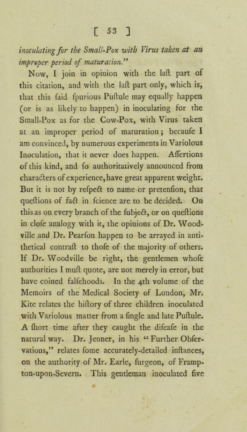 inoculating for the Small-Pox with Virus taken at an improper period of maturation Now, I join in opinion with the lafl part of this citation, and with the lad part only, which is, that this (aid fpurious Puftule may equally happen (or is as likely to happen) in inoculating for the Small-Pox as for the Cow-Pox, with Virus taken at an improper period of maturation; becaufe I am convinced, by numerous experiments in Variolous Inoculation, that it never does happen. Aflertions of this kind, and fo authoritatively announced from characters of experience, have great apparent weight. But it is not by refpett to name or pretenfion, that queftions of fa<ft in fcience are to be decided. On this as on every branch of the fubje<ft, or on queftions in clofe analogy with it, the opinions of Dr. Wood- ville and Dr. Pearfon happen to be arrayed in anti- thetical contraft to thofe of the majority of others. If Dr. Woodville be right, the gentlemen whofe authorities I muft quote, are not merely in error, but have coined falfehoods. In the 4th volume of the Memoirs of the Medical Society of London, Mr. Kite relates the hiftory of three children inoculated with Variolous matter from a Tingle and late Puftule. A fhort time after they caught the difeafe in the natural way. Dr. Jenner, in his “ Further Obfer- vations,,, relates fome accurately-detailed inftances, on the authority of Mr. Earle, furgeon, of Framp- ton-upon-Severn. This gentleman inoculated five