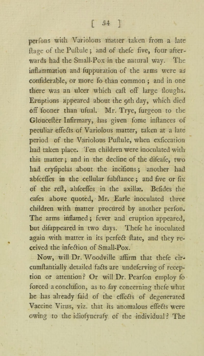 perfons with Variolous matter taken from a late ftage of the Puftule ; and of thefe five, four after- wards had the Small-Pox in the natural way. The inflammation and fuppuration of the arms were as confiderable, or more fo than common ; and in one there was an ulcer which call off large floughs. Eruptions appeared about the 9th day, which died off fooner than ufual. Mr. Trye, furgeon to the Gloucefter Infirmary, lias given fome inflances of peculiar effects of Variolous matter, taken at a late period of the Variolous Puftule, when exficcation had taken place. Ten children were inoculated with this matter; and in the decline of the difeafe, two had eryfipelas about the incifions; another had abfceffes in the cellular fubftance ; and five or fix of the reft, abfceffes in the axillce. Befides the cafes above quoted, Mr. Earle inoculated three children with matter procured by another perfon. The arms inflamed; fever and eruption appeared, but difappeared in two days. Thefe he inoculated again with matter in its perfect ftate, and they re- ceived the infe&ion of Small-Pox. Now, will Dr. Woodville affirm that thefe cir* cumftantially detailed fails are undeferving of recep- tion or attention? Or will Dr. Pearfon employ fo forced a conclufion, as to fay concerning thefe what he has already faid of the effefts of degenerated Vaccine Virus, viz. that its anomalous effe&s were owing to the idiofyncrafy of the individual ? The