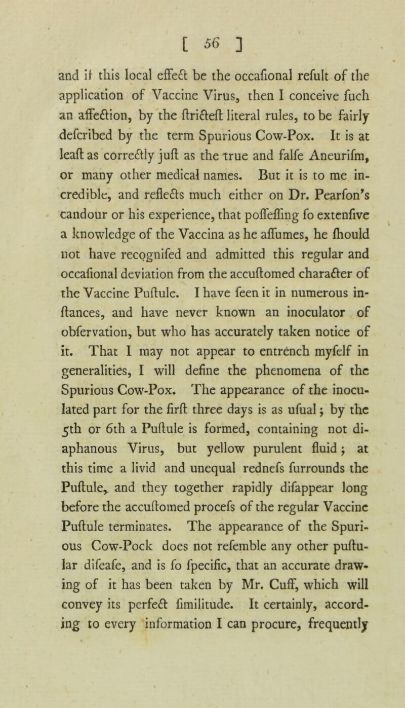 and if this local effect be the occafional refult of the application of Vaccine Virus, then I conceive fuch an affe&ion, by the ftrifteft literal rules, to be fairly defcribed by the term Spurious Cow-Pox. It is at leaf! as corre&ly juft as the true and falfe Aneurifm, or many other medical names. But it is to me in- credible, and reflects much either on Dr. Pearfon’s candour or his experience, that poffefTmg fo extenfive a knowledge of the Vaccina as he aflumes, he fhould not have recognifed and admitted this regular and occafional deviation from the accuftomed character of the Vaccine Puftule. I have feen it in numerous in- ftances, and have never known an inoculator of obfervation, but who has accurately taken notice of it. That I may not appear to entrench inyfelf in generalities, I will define the phenomena of the Spurious Cow-Pox. The appearance of the inocu- lated part for the firft three days is as ufual; by the 5th or 6th a Puftule is formed, containing not di- aphanous Virus, but yellow purulent fluid; at this time a livid and unequal rednefs furrounds the Puftule* and they together rapidly difappear long before the accuftomed procefs of the regular Vaccine Puftule terminates. The appearance of the Spuri- ous Cow-Pock does not refemble any other puftu- lar difeafe, and is fo fpecific, that an accurate draw- ing of it has been taken by Mr. Cuff, which will convey its perfect fimilitude. It certainly, accord- ing to every information I can procure, frequently