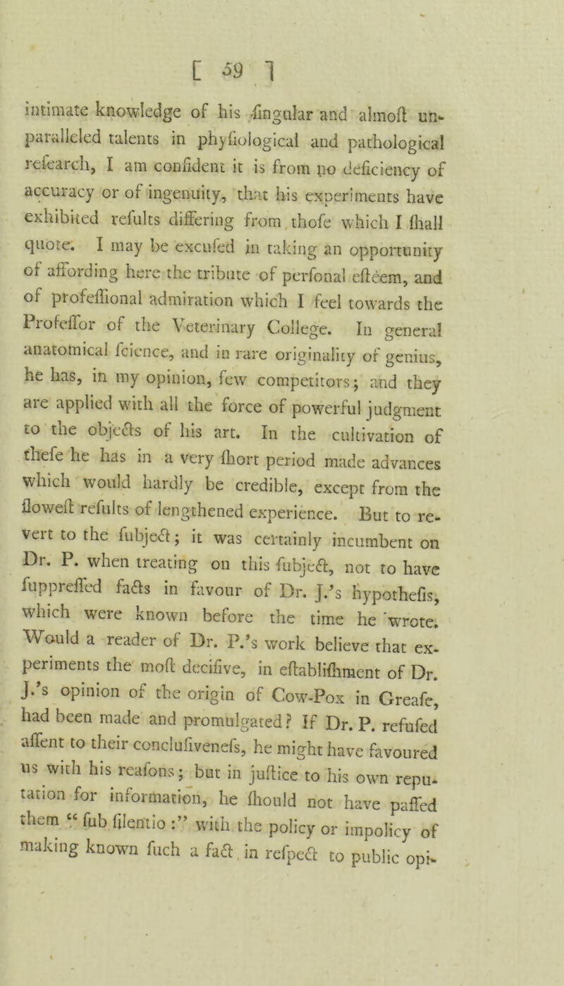 [ *9 1 intimate knowledge of his -lingular and almoll un- paiciileled talents in phyfioiogical and pathological refearch, I am confident it is from no deficiency of accuracy or of ingenuity, that his experiments have exhibited refults differing from thofe which I lhall tpiote. I may be excufed in taking an opportunity of affording here the tribute of perfonal edcem, and of profeffional admiration which I feel towards the Profcffoi of the Veterinary College. In genera! anatomical icience, and in rare originality of genius, he has, in my opinion, few competitors; and they are applied with all the force of powerful judgment to tne objects of Ins art. In the cultivation of thefe he has in a very Ihort period made advances which would hardly be credible, except from the flowed refults of lengthened experience. But to re- veit to the fubjed; it was certainly incumbent on Dr. P. when treating on this fubjed, not to have fuppreffed fads in favour of Dr. j.’s hypothefis, which wrere known before the time he Wrote. Would a reader of Dr. P.’s work believe that ex- periments the mod decifive, in edablilhmcnt of Dr. J.’s opinion of the origin of Cow-Pox in Greafe, had been made and promulgated? If Dr. P. refufed affent to their conclufivenefs, he might have favoured us with his reafons; but in judice to his own repu- tation for information, he fhould not have paffed them “ fub filentio with the policy or impolicy of making known fuch a fad in refped to public oph