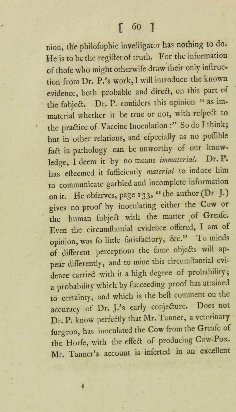 nion, the philofophic inveftigator has nothing to do. He is to be the regifterof truth. For the information of thofe who might otherwise draw their only inflruc- tion from Dr. P.’s work, I will introduce the known evidence, both probable and dire£f, on this part of the fubjea. Dr. P. confiders this opinion “ as im- material whether it be true or not, with refpedt to the praaice of Vaccine InoculationSo do I think; but in other relations, and efpecially as no poffible faa in pathology can be unworthy of our know- ledge, I deem it by no means immaterial. Dr. P. has efteemed it fufhciently material to induce him to communicate garbled and incomplete infoimation on it. He obferves, page 133, “ the author (Dr J.) gives no proof by inoculating either the Cow or the human fubjea with the matter of Greafe. Even the circumftantial evidence offered, I am of opinion, was fo little fatisfadtory, &c. lo minds of different perceptions the fame objeas will ap- pear differently, and to mine this circumftantial evi- dence carried with it a high degree of probability; a probability which by fucceeding proof has attained to certainty, and wrhich is the belt comment on the accuracy of Dr. J.’s early conjeaure. Does not Dr. P. know perfeaiy that Mr. 1 anner, a veterinary furgeon, has inoculated the Cow from the Greafe of theHorfe, with the effea of producing Cow-Pox. Mr. Tanner’s account is inferted in an excellent ♦