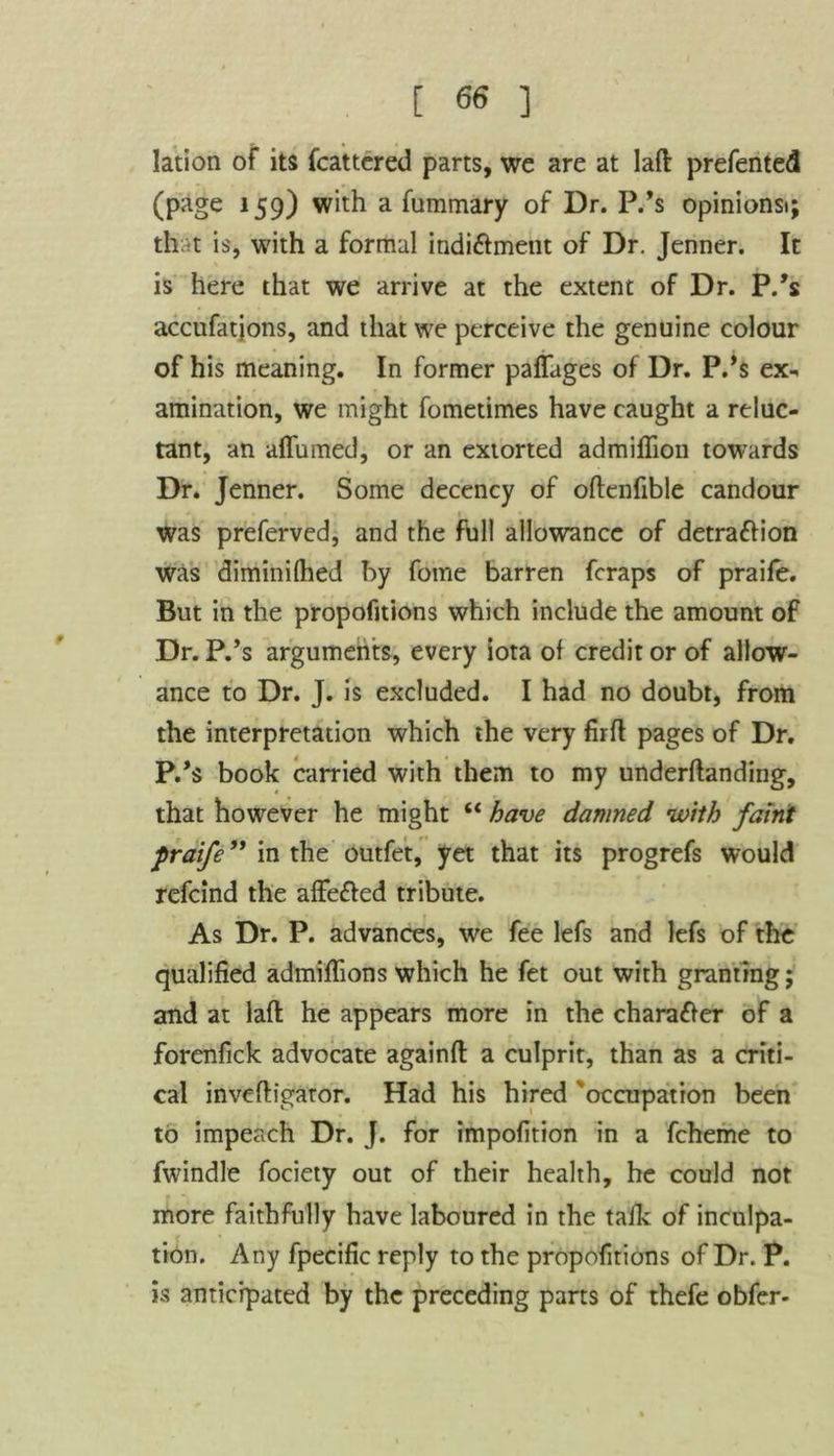 lation of its fcattered parts, we are at Iaft prefented (page 159) with a fummary of Dr. P.’s opinionsi; that is, with a formal indi&ment of Dr. Jenner. It is here that we arrive at the extent of Dr. P/s accufatjons, and that we perceive the genuine colour of his meaning. In former paffages of Dr. P/s ex-* animation, we might fometimes have caught a reluc- tant, an affumed, or an extorted admiflion towards Dr. Jenner. Some decency of oftenfible candour was preferved, and the full allowance of detra&ion was diminifhed by fome barren fcraps of praife. But in the propofitions which include the amount of Dr. P/s arguments, every iota of credit or of allow- ance to Dr. J. is excluded. I had no doubt, from the interpretation which the very firfl pages of Dr. P/s book carried with them to my underftanding, that however he might “ have damned ’with faint praife” in the outfet, yet that its progrefs would refcind the affe&ed tribute. As Dr. P. advances, we fee lefs and lefs of the qualified admifiions which he fet out with granting; and at lafl he appears more in the character of a forenfick advocate againfl: a culprit, than as a criti- cal inveftigator. Had his hired '‘occupation been to impeach Dr. J. for impofition in a fcheme to fwindle fociety out of their health, he could not more faithfully have laboured in the talk of inculpa- tion. Any fpecific reply to the propofitions of Dr. P. is anticipated by the preceding parts of thefe obfer-
