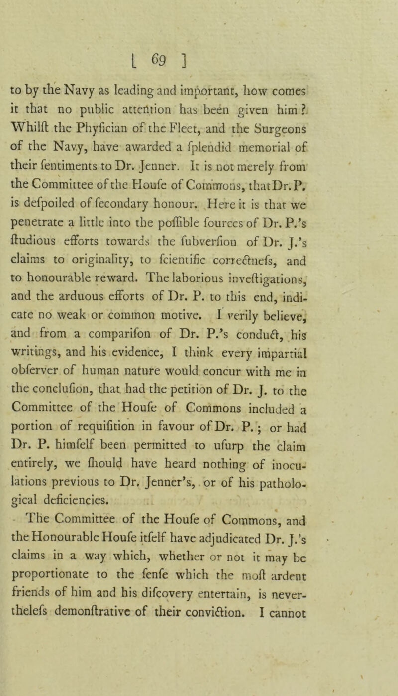 to by the Navy as leading and important, how comes it that no public attention has been given him ? Whilft the Phyfician of the Fleet, and the Surgeons of the Navy, have awarded a fplendid memorial of their fentiments to Dr. Jenner. It is not merely from the Committee of the Houfe of Commons, thatDr.P. is defpoilcd offecondary honour. Here it is thar we penetrate a little into the poffible fources of Dr. P.’s ftudious efforts towards the fubverfion of Dr. J.’s claims to originality, to fcientific corre&nefs, and to honourable reward. The laborious inveftigations, and the arduous efforts of Dr. P. to this end, indi- cate no weak or common motive. I verily believe, and from a comparifon of Dr. P.’s conduft, his writings, and his evidence, I think every impartial obferver of human nature would concur with me in the conclufion, that had the petition of Dr. J. to the Committee of the Houfe of Commons included a portion of requifition in favour of Dr. P.; or had Dr. P. himfelf been permitted to ufurp the claim entirely, we fhould have heard nothing of inocu- lations previous to Dr. Jenner’s, or of his patholo- gical deficiencies. « The Committee of the Houfe of Commons, and the Honourable Houfe itfelf have adjudicated Dr. J.’s claims in a way which, whether or not it may be proportionate to the fenfe which the mod ardent friends of him and his difcovery entertain, is never- thelefs demonflrative of their convi&ion. I cannot