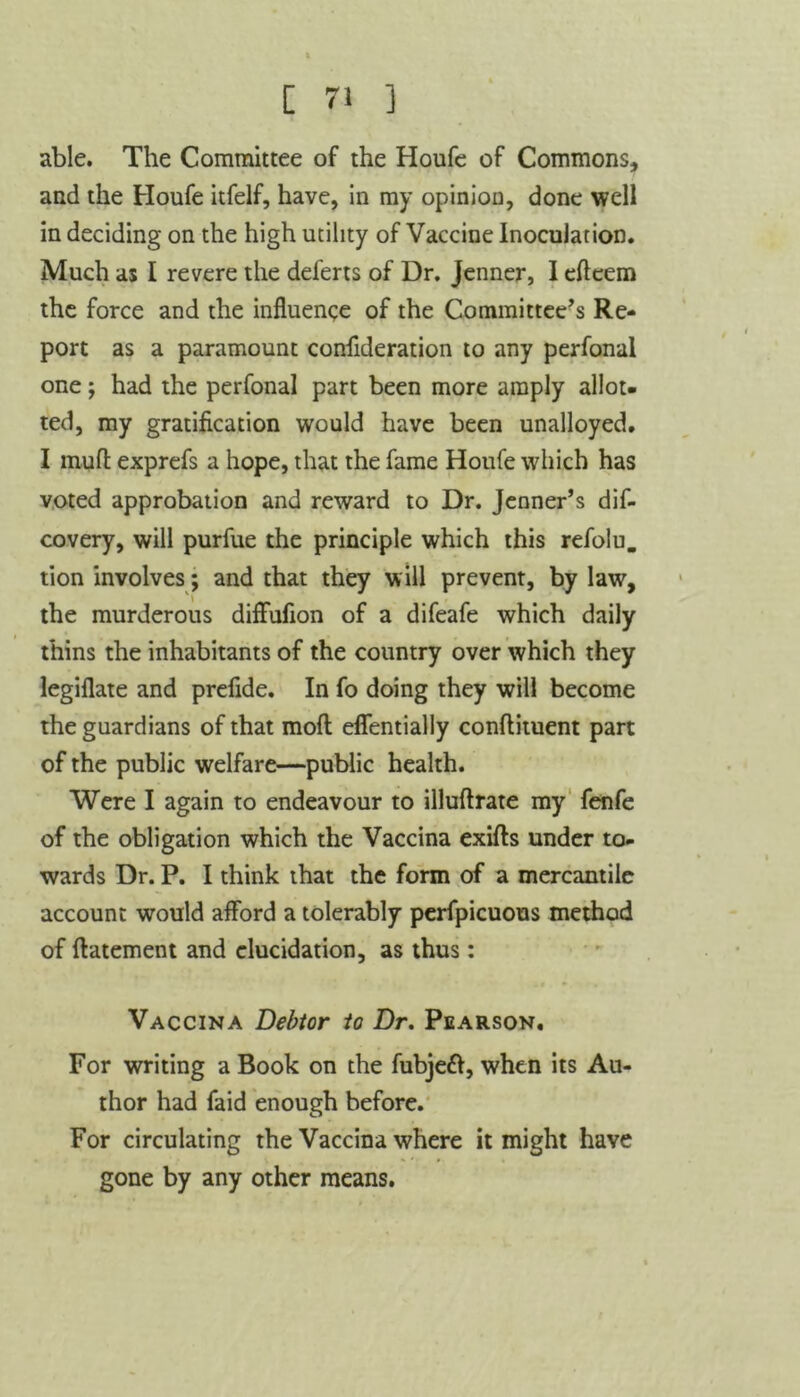 able. The Committee of the Houfe of Commons, and the Houfe itfelf, have, in my opinion, done well in deciding on the high utility of Vaccine Inoculation. Much as I revere the deferts of Dr. Jenner, I efteem the force and the influence of the Committee’s Re- port as a paramount confideration to any perfonal one; had the perfonal part been more amply allot- ted, my gratification would have been unalloyed. I mud exprefs a hope, that the fame Houfe which has voted approbation and reward to Dr. Jenner’s dis- covery, will purfue the principle which this refolu. tion involves; and that they will prevent, by law, the murderous diffufion of a difeafe which daily thins the inhabitants of the country over which they legiflate and prefide. In fo doing they will become the guardians of that mod effentially condiment part of the public welfare—public health. Were I again to endeavour to illudrate my fenfe of the obligation which the Vaccina exids under to- wards Dr. P. I think that the form of a mercantile account would afford a tolerably perfpicuous method of datement and elucidation, as thus: Vaccina Debtor to Dr. Pearson. For writing a Book on the fubjett, when its Au- thor had faid enough before. For circulating the Vaccina where it might have gone by any other means.