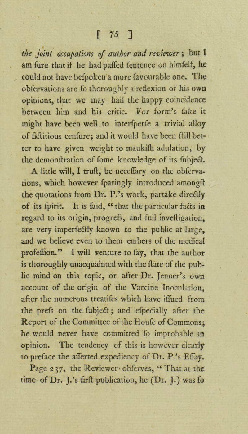 I the joint occupations of author and reviewer; but l am fure that if he had patted fentence on himfeif, he could not have befpoken a more favourable one. The oblervations are fo thoroughly a reflexion of his own opinions, that we ma) hail the happy coincidence between him and his critic. For form's lake it might have been well to interfperfe a trivial alloy of fiditious cenfure; and it would have been flill bet- ter to have given weight to maukilh adulation, by the demonflration of fome knowledge of its fubjeft. A little will, I trufl, be neceflary on the obferva- tions, which however fparingly introduced amongfl: the quotations from Dr. P.'s work, partake directly of its fpirit. It is faid, “ that the particular fa£te in regard to its origin, progrefs, and full inveftigation, are very imperfe<flly known to the public at large, and we believe even to them embers of the medical profeflion.” I will vencure to fay, that the author is thoroughly unacquainted with the flate of the pub- lic mind on this topic, or after Dr. Jenner’s own account of the origin of the Vaccine Inoculation, after the numerous treatifes which have ittued from the prefs on the fubjett ; and efpecially after the Report of the Committee of theHoufe of Commons; he would never have committed fo improbable an opinion. The tendency of this is however clearly to preface the aflerted expediency of Dr. P.’s Eflay. Page 237, the Reviewer- obferves, “ That at the time of Dr. J.’s firtt publication, he (Dr. J.) was fo