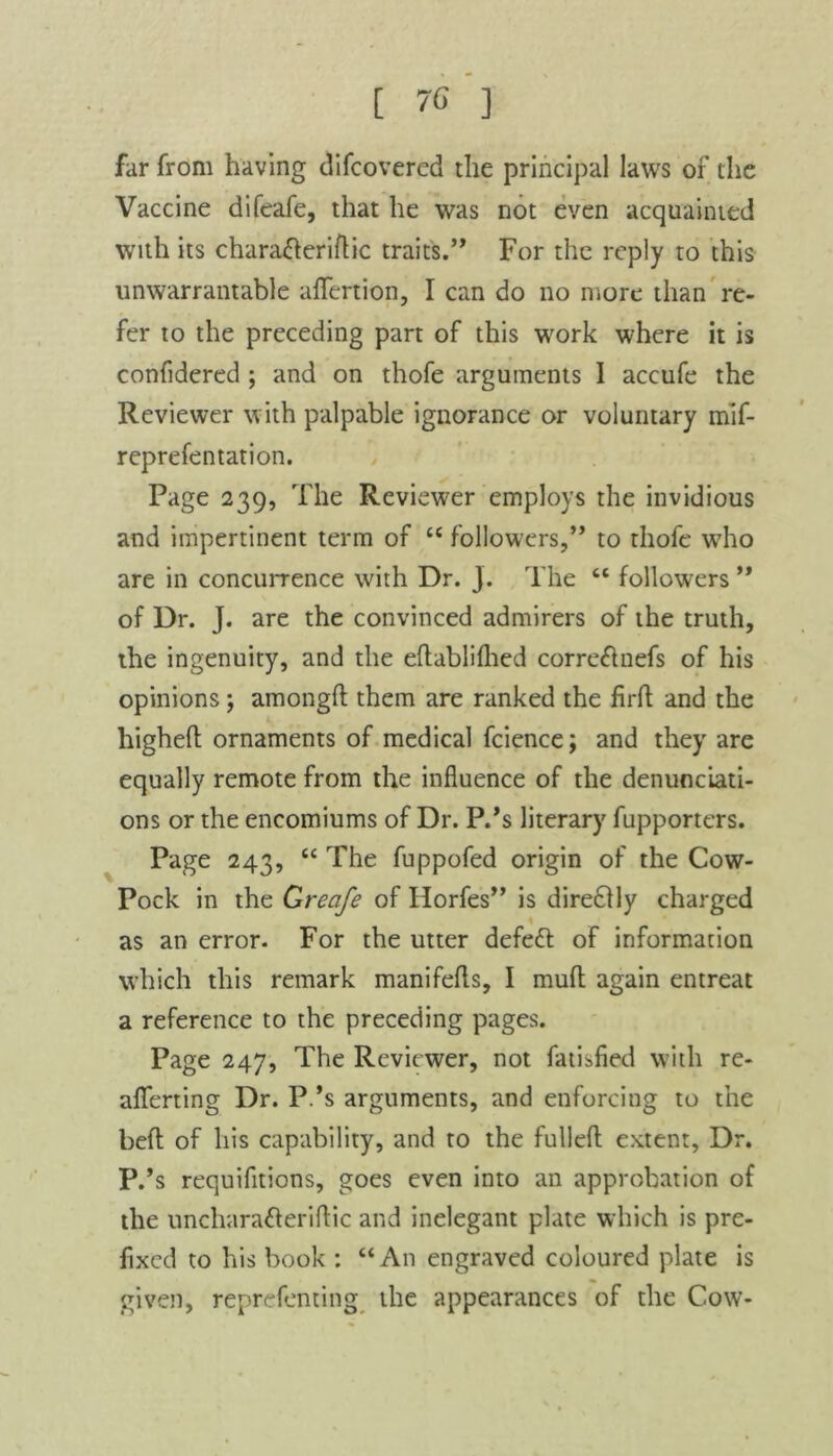 far from having difcovered the principal laws of the Vaccine difeafe, that he was not even acquainted with its characteriflic trait's.” For the reply to this unwarrantable aflfertion, I can do no more than re- fer to the preceding part of this work where it is confidered ; and on thofe arguments I accufe the Reviewer with palpable ignorance or voluntary mif- reprefentation. Page 239, The Reviewer employs the invidious and impertinent term of “ followers,” to thofe who are in concurrence with Dr. j. The “ followers ” of Dr. J. are the convinced admirers of the truth, the ingenuity, and the eftablilhed corre&nefs of his opinions; amongft them are ranked the firft and the higheft ornaments of medical fcience; and they are equally remote from the influence of the denunciati- ons or the encomiums of Dr. P.’s literary fupporters. Page 243, “ The fuppofed origin of the Cow- Pock in the Greofe of Horfes” is dire£tly charged as an error. For the utter defett of information which this remark manifefls, I mull again entreat a reference to the preceding pages. Page 247, The Reviewer, not fatisfied with re- aflferting Dr. P.’s arguments, and enforcing to the bed of his capability, and to the fulled extent, Dr. P.’s requifitions, goes even into an approbation of the uncharafteriftic and inelegant plate which is pre- fixed to his book : “An engraved coloured plate is given, reprefenting the appearances of the Cow-