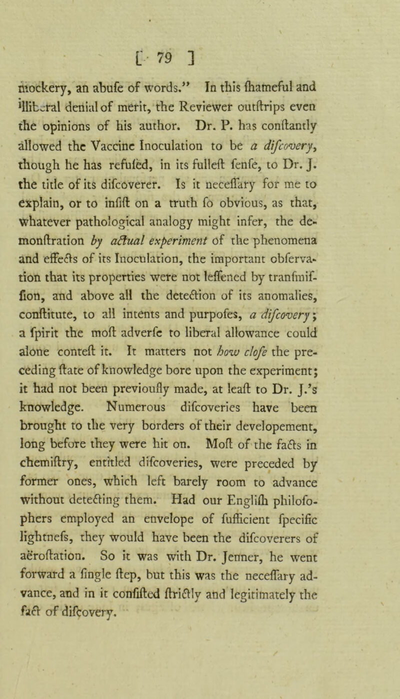 mockery, an abufe of words.” In this fhameful and 1llib^ral denial of merit, the Reviewer outftrips even the opinions of his author. Dr. P. has conftantly allowed the Vaccine Inoculation to be a difcovery, though he has refuled, in its fulled: fenfe, to Dr. J. the title of its difcoverer. Is it neceflary for me to explain, or to infid: on a truth fo obvious, as that, whatever pathological analogy might infer, the de- mondration by attual experiment of the phenomena and effefts of its Inoculation, the important obferva- tion that its properties were not leflfened by tranfmif- fion, and above all the detection of its anomalies, conftitute, to all intents and purpofes, a difcovery; a fpirit the mod: adverfc to liberal allowance could alone conted: it. It matters not how clofe the pre- ceding (late of knowledge bore upon the experiment; it had not been previoufly made, at lead: to Dr. J.’s knowledge. Numerous difcoveries have been brought to the very borders of their developement, long before they were hit on. Mod: of the fa&s in chemiflry, entitled difcoveries, were preceded by former ones, which left barely room to advance without dete&ing them. Had our Englifli philofo- phers employed an envelope of fufficient fpecific lightnefs, they would have been the difcoverers of aeroftation. So it was with Dr. Jenner, he went forward a fingle ftep, but this was the neceflary ad- vance, and in it confifted flriftly and legitimately the facl of difcovery.