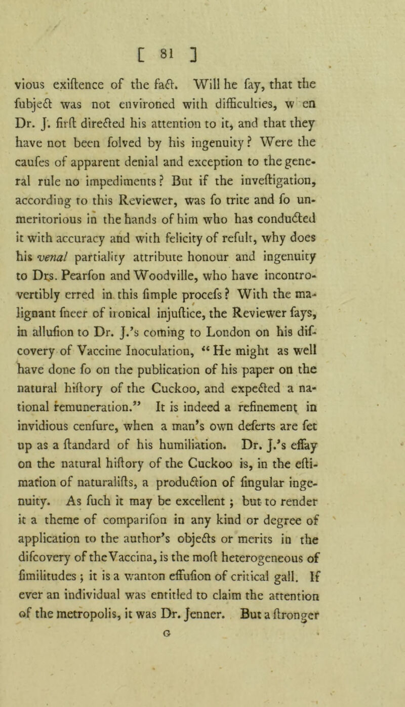 C 8* ] vious exiftence of the fa<fh Will he fay, that the fubjeft was not environed with difficulties, w en Dr. J. firft dire&ed his attention to it, and that they have not been folved by his ingenuity? Were the caufes of apparent denial and exception to the gene- ral rule no impediments? But if the inveftigation, according to this Reviewer, was fo trite and fo un- meritorious in the hands of him who has conducted it with accuracy and with felicity of refult, why does his venal partiality attribute honour and ingenuity to Dts. Pearfon and Woodville, who have incontro- vertibly erred in this fimple procefs? With the ma- lignant fneer of ironical injuftice, the Reviewer fays, in allufion to Dr. J.’s coming to London on his dif- covery of Vaccine Inoculation, “ He might as well have done fo on the publication of his paper on the natural hidory of the Cuckoo, and expe&ed a na- tional remuneration.” It is indeed a refinement in invidious cenfure, when a man’s own deferts are fet up as a dandard of his humiliation. Dr. J.’s effay on the natural hidory of the Cuckoo is, in the efti- macion of naturalids, a produ&ion of fingular inge- nuity. As fuch it may be excellent ; but to render it a theme of comparifon in any kind or degree of application to the author’s obje&s or merits in the difcovery of theVaccina, is the mod heterogeneous of fimilitudes ; it is a wanton effufion of critical gall. If ever an individual was entitled to claim the attention of the metropolis, it was Dr. Jenner. But a flronger G