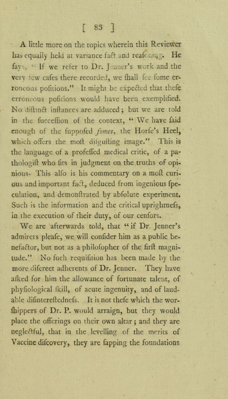 A little more on the topics wherein this Reviewer ha* equally hela at variance faCt anct reafr nirjg. He fay s If we refer to Dr. Jenner’s work and the very cw cafes there recorded, we (hall fee fome er- roneous pofitions.” It might be expected that thefe erroneous pofitions would have been exemplified. Ho diftinct inftances are adduced; but we are told in tlie fucceffion of the context, “ We have faid enough of the fuppofed fames, the Horfe’s Heel, which offers the molt dilgufting image.” This is the language of a profefifed medical critic, of a pa- thologift who fits in judgment on the truths of opi- nions- This alfo is his commentary on a moft curi- ous and important fact, deduced from ingenious (pe- culation, and demonfirated by abfolute experiment. Such is the information and the critical uprightnefs, in the execution of their duty, of our cenfors. We are afterwards told, that “if Dr. Jenner’s admirers pleafe, we will confider him as a public be- nefactor, but not as a philofopher of the firft magni- tude.” No fuch requifition has been made by the more difereet adherents of Dr. Jenner. They have afked for him the allowance of fortunate talent, of phyfiological (kill, of acute ingenuity, and of laud- able difintereftednefs. It is not thefe which the wor- fhippers of Dr. P. would arraign, but they would place the offerings on their own altar; and they are neglectful, that in the levelling of the merits of Vaccine difeovery, they are Tapping the foundations /