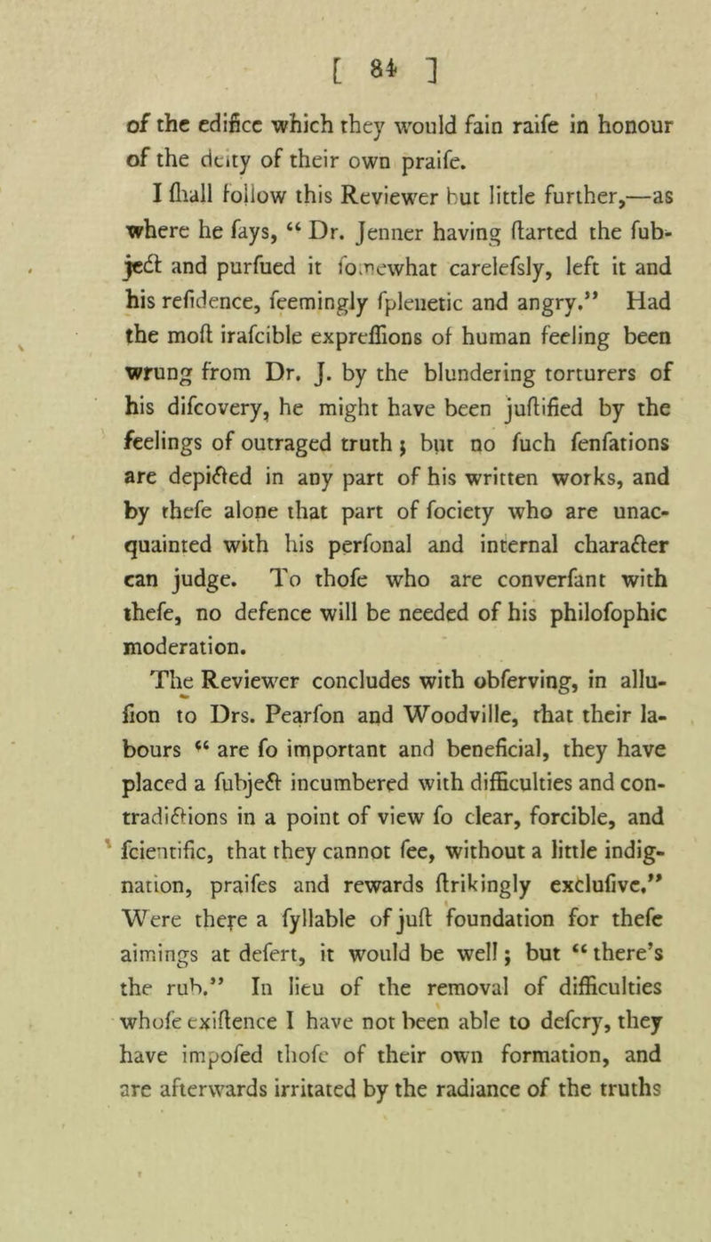 [ 8* ] of the edifice which they would fain raife in honour of the deity of their own praife. I fhall follow this Reviewer hut little further,—as where he fays, “ Dr. Jenner having darted the fub- jeCt and purfued it fomewhat carelefsly, left it and his refidence, feemingjy fplenetic and angry.” Had the mod irafcible expredions of human feeling been wrung from Dr. J. by the blundering torturers of his difeovery, he might have been judified by the feelings of outraged truth $ but no fuch fenfations are depifted in any part of his written works, and by rhefe alone that part of fociety who are unac- quainted with his perfonal and internal character can judge. To thofe who are converfant with thefe, no defence will be needed of his philofophic moderation. The Reviewer concludes with obferving, in allu- fion to Drs. Pearfon and Woodville, rhat their la- bours u are fo important and beneficial, they have placed a fubjeff incumbered with difficulties and con- tradictions in a point of view fo clear, forcible, and fcientific, that they cannot fee, without a little indig- nation, praifes and rewards drikingly exclufive,” * Were thefe a fyliable of jud foundation for thefe aimings at defert, it would be well; but <c there’s the rub.” In lieu of the removal of difficulties whole exidence I have not been able to defery, they have impofed thofe of their own formation, and are afterwards irritated by the radiance of the truths
