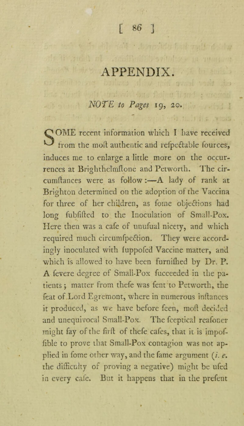 APPENDIX. t • f NOTE to Pages 19, 20. » Y 'i * i i r '• QOME recent information which I have received ^ from the moil authentic and refpeftable fources, induces me to enlarge a little more on the occur- rences at Brighthelmftone and Petworth. The cir- cumftances were as follow:—A lady of rank at Brighton determined on the adoption of the Vaccina for three of her children, as fome objections had long fubfifted to the Inoculation of Small-Pox. Here then was a cafe of unufual nicety, and which required much circumfpe&ion. They were accord- ingly inoculated with fuppofed Vaccine matter, and which is allowed to have been furniffied by Dr. P. A fevere degree of Small-Pox fucceeded in the pa- tients ; matter from thefe was fent to Petworth, the feat of Lord Egremont, where in numerous inftances it produced, as we have before feen, rnofl decided and unequivocal Small-Pox. The fceptical reafoner might fay of the firft of thefe cafes, that it is impof- fible to prove that Small-Pox contagion was not ap- plied in fome other way, and the fame argument (/. e. the difficulty of proving a negative) might be ufed in every cafe. But it happens that in the prefent