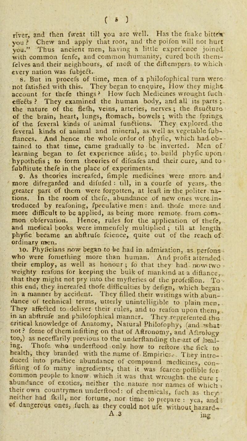 river, and then fweat till you arc well. Has the fnake bitte'm you ? Chew and apply that root, and the poifon will not hurt you.” Thus ancient men, having a little experience joined with common fenfe, and common humanity, cured both them- felves and their neighbours, of moll of the diftempers to which every nation was fubje6l. 8. But in procels of time, men of a philofophical turn were not fatisfied with this. They began to enquire, How they might account for thefe things? How luch Medicines wrought luch effefts ? They examined the human body, and all its parts ; the nature of the flefh, veins, arteries, nerves ; the ftru&ure. of the brain, heart, lungs, ftomach, bowels ; with the fprings, of the feveral kinds of animal fun&ions. They explored the feveral kinds of animal and mineral, as well as vegetable fub- ftances. And hence the whole order of phyfic, which had ob- tained to that time, came gradually to be inverted. Men of learning began to fet experience afideg to build phyfic upon hypothecs ; to form theories of difeafes and their cure, and to fubftitute thefe in the place of experiments. 9. As theories increaled, fimple medicines were more and more difregarded and difufed : till, in a courfe of years, the greater part of them were forgotten, at lead, in the politer na- tions. In the room of thefe, abundance of new ones were in- troduced by reafoning, fpeculative men : and thole more and more difficult to be applied, as being more remote, from com- mon obfervation. Hence, rules for the application of thefe, and medical books were immenfely multiplied ; till at length phyfic became an abllrufe fcience, quite out of the reach of ordinary men. 10. Phyficians now began to be had in admiration, as perfons who were fomething more than human. And profit attended their employ, as well as honour; fo that they had now*two weighty reafons for keeping the bulk of mankind at a diftance, that they might not pry into the myfteries of the profeifion. To this end, they increased thofe difficulties by delign, which bc^an in a manner by accident. They filled their writings with abun- dance of technical terms, utterly unintelligible to plain men. They affe£ted to deliver their rules, and to reafon upon them, in an abllrufe and philofophical manner. They repfelented the* critical knowledge of Anatomy, Natural Philofophy, (and what not? fome of them infilling on that of Aftronomy, and Aftrotogy too,) as neceflarily previous to the undemanding the-art of heal- ing. Thofe. who underllood only how to rellore the fick to health, they branded with the name of Empirics.- They intro- duced into prattice abundance of compound medicines, con- lifting of fo many ingredients, that it was fcarce. pollible for common people to know which it was that wrought the cure • abundance of exotics, neither the nature nor names of which « their own countrymen underllood: of chemicals, luch as the/ neither had fkill, nor fortune, nor time to prepare : yea, and of dangerous ones, fuch. as they could not uie withouqhazard-* A .3 jug
