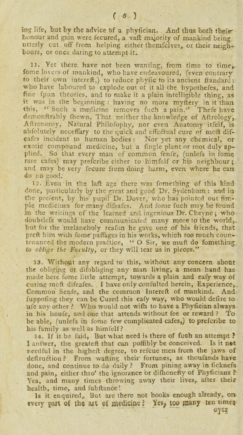 ( 9 ) 5ng life, but by the advice of a phyfician. And thus both their- honour and gain were fecured, a vaft majority of mankind being utterly cut off from helping either themfelves, or their neigh- bours, or once daring to attempt it.. 11. Yet there have not been wanting, from time to timer fome lovers of mankind, who have endeavoured, (even contrary to their own intereft,) to reduce phyfic to its ancient ftandard; who have laboured to explode out of it all the hypothefes, and fine fpun theories, and to make it a plain intelligible thing, as it was in the beginning : having no more myftery in it than this, “ Such a medicine removes fuch a pain.’’ Thefe have demonftrably fhewn, That neither the knowledge of Aftrology, Aftronomy, Natural Philofophy, nor even Anatomy itfelf, is abfolutelv neceffary to the quick and effe&ual cure of molt dif- eafes incident to human bodies ; Nor yet any chemical, or exotic compound medicine, but a fingle plant or root duly ap- plied. So that every man of common fenfe, (unlefs in fome rare cafes) may prescribe either to himfelf or his neighbour; and may be very fecure from doing harm, even where he can do r.o good. 12. Even in the laft age there was fomething of this kind done, particularly by the great and good Dr. Sydenham : and in the prefent, by his pupil Dr. Dover, who has pointed out Am- ple medicines for many difeafes. And fome fuch may be found in the writings of the learned and. ingenious Dr. Cheyne; who doubtlcfs would have communicated many more to the world,, but for the melancholy reafon he gave one of his friends, that preft him with fome paflages in his works, which too much coun- tenanced the modern practice, “ O Sir, we mull do fomething to oblige the Fatuity, or they will tear us in pieces.” 13. Without any regard to this, without any concern about the obliging or difobliging any man living, a mean hand has made here fome little attempt, towards a plain and ealy way of curing moft difeafes. 1 have only confulted herein, Experience, Common Senfe, and the common Intereft of mankind. And fuppofing they can be Cured this eafy way, who would defire to me any other ? Who would not wifh to have a Phyfician always in his houfe, and one that attends without fee or reward ? To be able, (unlefs in fome few complicated cafes,) to prefcribe to his family as well as himfelf? 14. If it be laid, But what need is there of fuch an attempt ? 1 anfwer, the greateft that can poffibly be conceived. Is it n®t needful in the higheft degree, to refcue men from the jaws of deftru&ion ? From wafting their fortunes, as thoufands have done, and continue to do daily ? From pining away in ficknefs and pain, either thro’ the ignorance or difhonefty of Phyficians ? Yea, and many times throwing away their lives, after their health, time, andfubftance! Is it enquired,. But are there not books enough already, on svery part of the art of medicine l Yes, too many ten times - - ~ — - ©yq