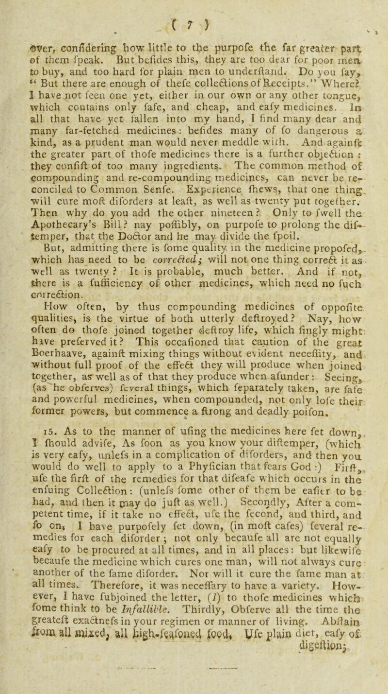 ©Ver, confidering how little to the purpofe the far greater part of them fpeak. But betides this, they are too dear for poor men to buy, and too hard for plain men to underhand. Do you fay, “ But there are enough of thefe colledtions of Receipts.” Where? 1 have not feen one yet, either in our own or any other tongue, which contains only fafe, and cheap, and eafy medicines. In all that have yet fallen into my hand, I find many dear and many far-fetched medicines : befides many of fo dangeious a kind, as a prudent man would never meddle with. And againfc the greater part of thofe medicines there is a further objection : they confift of too many ingredients. The common method of compounding and re-compounding medicines, can never be re- conciled to Common Senfe. Experience fhews, that one thing, will cure moil diforders at lead, as well as twenty put together. Then why do you add the other nineteen? Only to fwell the Apothecary’s Bill? nay poftibly, on purpofe to prolong the dil- temper, that the Doctor and he may divide the fpoil. But, admitting there is fome quality in the medicine propofed,. which has need to be corrected; will not one thing correct it as well as twenty ? It is probable, much better. And if not, there is a l'ufficiency of other medicines, which need no fuch correction. How often, by thus compounding medicines of oppolite qualities, is the virtue of both utterly deftroyed ? Nay, how often do thofe joined together deftroy life, which fingly might hive prefervedit? This occafioned that caution of the great Boerhaave, againft mixing things without evident necefiity, and without full proof of the effe6t they will produce when joined together, as1 well as of that they produce when afunder : Seeing, (as he obl'ervcs) fcvcral things, which feparately taken, are fate and powerful medicines, when compounded, not only lol'e their former powers, but commence a ftrong and deadly poifon. i5. As to the manner of ufing the medicines here fet down, I Ihould advife, As foon as you know your diftemper, (which is very eafy, unlefs in a complication of diforders, and then you would do well to apply to a Phylician that fears God :) Fir ft, ufe the firft of the remedies for that difeafe which occurs in the enfuing Collection: (unlefs fome other of them be eafitr to be had, and then it may do juft as well.) Secondly, Alter a com- petent time, if it take no tffett, ufe the fecond, and third, and fo on, I have purpofely fet down, (in moll cafes) feveral re- medies for each diforder; not only becaufe all arc not equally eafy to be procured at all times, and in all places: but likewife becaufe the medicine which cures one man, will not always cure another of the fame diforder. Nor will it cure the fame man at all times. Therefore, it was neceffary to have a variety. How- ever, I have fubjoined the letter, (7) to thofe medicines which fome think to be Infallible. Thirdly, Obferve all the time the greateft exactnefs in your regimen or manner of living. Abftam iiom all muedj all Jiigh-ftaibued (hod, Ufe plain diet, eafy of digeftipnj.