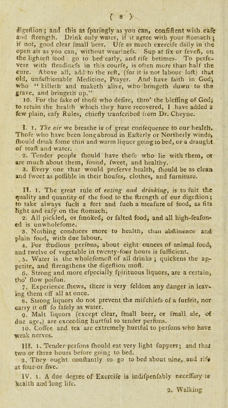 ( • ) digeftion ; and this as fparingly as you can, confiftent wlth.eafe and ftrength. Drink only water, if it agree with your ftomach ; if not, good clear fmall beer. Ufe as much exercife daily in the open air as you can, without wearinefs. Sup at fix or fevefl, on the lighted food : go to bed early, and rife betimes. To perfe- vere with fteadinefs in this courfe, is often more than half the cure. Above all, add to the reft, (for it is not labour loft) that old, unfafhionable Medicine, Prayer. And have faith in God* who “ killeth and maketh alive, who bringeth down to the grave, and bringeth up.” 16. For the fake of thofe who defire, thro’ the bleffing of God; to retain the health which they have recovered, I have added a few plain, eafy Rules, chiefly tranfcribed tiom Dr. Cheyne. 1. T. The air we breathe is of great confequence to our health. Thofe who have been long abroad in Eafterly or Northerly winds* fhould drink fome thin and warm liquor going to bed, or a draught of toafl and water. 2. Tender people fhould have thofe who lie with them, or are much about them, found, fweet, and healthy. 3. Every one that would preferve health, fhould be as cleaa and fweet as poflible in their houfes, clothes, and furniture. II. 1. The great rule of eating and drinking, is to fuit the quality and quantity of the food to the ftrength of our digeftion; to take always fuch a fort and fuch a meafure of food, as fits light and eafy on the ftomach. 2. All pickled, or fmoked* or falted food, and all high-feafon* ed is unwholefome. 3. Nothing conduces more to health, than abftinence and plain food, with due labour. 4. For ftudious perfons, about eight ounces of animal food, and twelve of vegetable in twenty-four hours is fufficient. 5. Water is the wholefomeft of all drink's ; quickens the ap- petite, and ftrengthens the digeftion mod. 6. Strong and more efpecially fpirituous liquors, are a certain, tho’ flow poifon. 7. Experience fhews, there is very feldom any danger in leav- ing them cff all at once. 8. Strong liquors do not prevent the mifchiefs of a furfeit, nor carry it off fo fafely as water. g. Malt liquors (except clear, fmall beer, or fmall ale, of due age,) are exceeding hurtful to tender perfons. 10. Coffee and tea are extremely hurtful to perfons who have weak nerves- III. l. Tender perfons fhould eat very light fuppers; and that two or three hours before going to bed. 2. They ought conftantly to go to bed about nine, and riff at four or five. IV. i. A due degree of Exercife is indifpenfably neceffary t© health and long life, 2, Walking