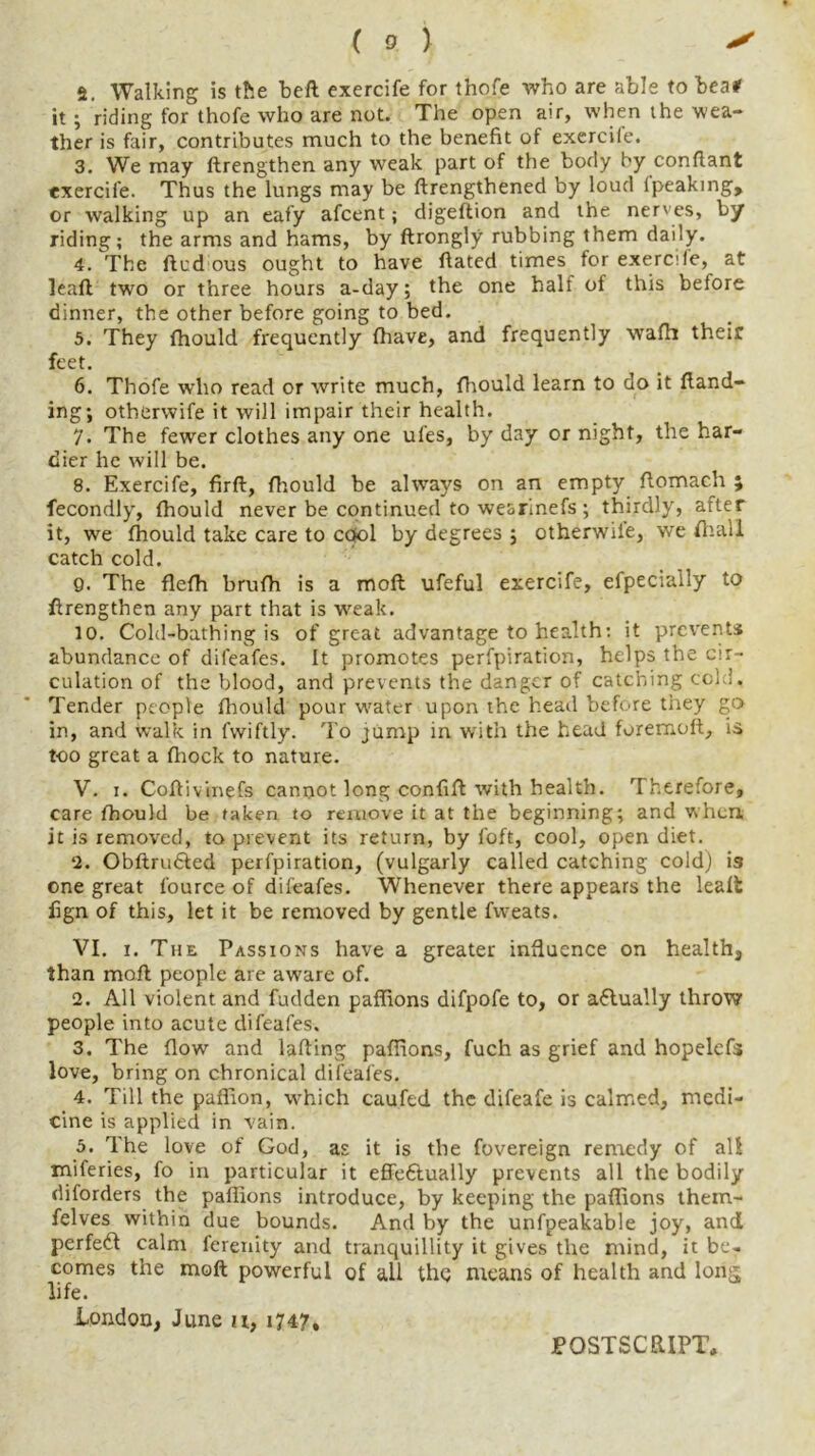 2. Walking is the belt exercife for thofe who are able to bea# it ; riding for thofe who are not. The open air, when the wea- ther is fair, contributes much to the benefit of exercile. 3. We may ftrengthen any weak part of the body by conflant exercife. Thus the lungs may be ftrengthened by loud lpeaking, or walking up an eafy afcent; digeftion and the nerves, by riding; the arms and hams, by ftrongly rubbing them daily. 4. The ftudous ought to have fiated times for exercife, at leafl two or three hours a-day; the one half of this before dinner, the other before going to bed. 5. They fhould frequently {have, and frequently wafh their feet. 6. Thofe who read or write much, fhould learn to do it {land- ing; otherwife it will impair their health. 7. The fewer clothes any one ufes, by day or night, the har- dier he will be. 8. Exercife, firft, fhould be always on an empty ftomach ; fecondly, fhould never be continued to wearinefs; thirdly, after it, we fhould take care to cool by degrees ; otherwiie, we fhall catch cold. 9. The flefh brufh is a moft ufeful exercife, efpecially to ftrengthen any part that is weak. 10. Cold-bathing is of great advantage to health: it prevents abundance of dileafes. It promotes perfpiration, helps the cir- culation of the blood, and prevents the danger of catching cold. Tender people fhould pour water upon the head before they go in, and walk in fwiftly. To jump in with the head foremoft, is too great a fhock to nature. V. i. Coftivinefs cannot long confift with health. Therefore, care fhould be taken to remove it at the beginning; and when it is removed, to prevent its return, by f'oft, cool, open diet. 2. Obftru£ted perfpiration, (vulgarly called catching cold) is one great fource of difeafes. Whenever there appears the leaft fign of this, let it be removed by gentle fweats. VI. i. The Passions have a greater influence on health, than moft people are aware of. 2. All violent and fudden paffions difpofe to, or actually throw people into acute difeafes. 3. The flow and lafting paffions, fuch as grief and hopelcfs love, bring on chronical difeafes. 4. Till the paffion, which cauftd the difeafe is calmed, medi- cine is applied in vain. 5. The love of God, as it is the fovereign remedy of all miferies, fo in particular it effeftually prevents all the bodily diforders the paffions introduce, by keeping the paffions them- felves within due bounds. And by the unfpeakable joy, and perfect calm ferenity and tranquillity it gives the mind, it be- comes the moft powerful of all the means of health and long, life. London, June u, 1747, POSTSCRIPT,