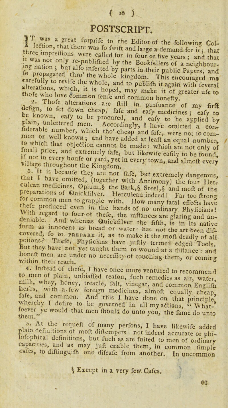 ( ) POSTSCRIPT. 11™ fUrprife t0 the Editorof the following Col- threefmnn <? WaS f? fwift and larSe a demand for it; that • mpreflions were called for in four or five years : and that in°uy re~puhh{hed by the Bookfellers of a neighbour- f/-r » but alfo lolertcd by parts in their public Papers, and cLeluUvfo rl-r theuw,hole This encouraged m, alteraii ^ u- t. 'ybole, and to publifh it again with feveral tlnl T\ Wh'Ch’ U i$ h°Ped> may nrake it of greater ufc to tl.ofe who love common fenfe and common honeftyf defie-’n a]terati°ns are Hill in purfuance of my firft defign, to fet down cheap, fafc and eafy medicines ; eafy to be known, eafy to be procured, and eafy to be applied by fi lemhl1 etten , AccordinS^y I have omitted a con- mon or^ w er> wb,cb tbo> cheap and fafe, werenoti'ocom- m wh^hl 1 and haVC added at lea0 an number, n hd °,bjeft,on Cfnnot be made : wbi2h are not only of mail price, and extremely fafe, but likewife eafily to be found, v: \ZLUthr\CT\ h°U°r Jar<1 ’ yet in ever>r town> and ^moft every village throughout the Kingdom. 7 V becaufe they are not fafe, but extremely dangerous, 1 ha^.C cmitted> (together with Antimony) the four Her- m LTn To’ GP'u,m’§ the Bark,§ Steel,§ and mold of the Reparations of Quickhlver. Herculean indeed ! Far too ftron^ lor common men to grapple with. How many fatal effeas have e e produced even in the hands of no ordinary Phyficiansi j 'i -fCbrar to b*ur of thefe, the inftances are glaring and un- fnrmb • A,U whereas ^Uickfilver the fifth, is in its native form as innocent as bread or water: has not the art been dif- covered, lo to prepare it, as to make it the moft deadly of all poilons. Thefej Phyficians have juftly termed edged Tools fut tbey have not yet taught them to wound at a diftance : and honeft men are under no neceffity-of touching them, or comic? •within their reach. s 4. Inftead of thefe, I have once more ventured to recommend to men of plain, unbiafled reafon, fuch remedies as air, water, miR, whey, honey, treacle, fait, vinegar, and common Englifn herbs, with a. few foreign medicines, almoft equally cheap late, and common. And this I have done on that principle* whereby I defire to be governed in all mya&i®ns, “ What-* them^ W°Uld that men 010111(1 do unt0 you, tire fame do unto 5. At the requeft of many perfons, I have likewife added plain definitions of moft diftempers : not indeed accurate or phi- lotophical definitions, but fuch as are fuited to men of ordinary capacities, and as may juft enable them, in common fimple cates, to diftingmfh one dil'eafe from another. In uncommon OJ $ Except in a very few Cafes.