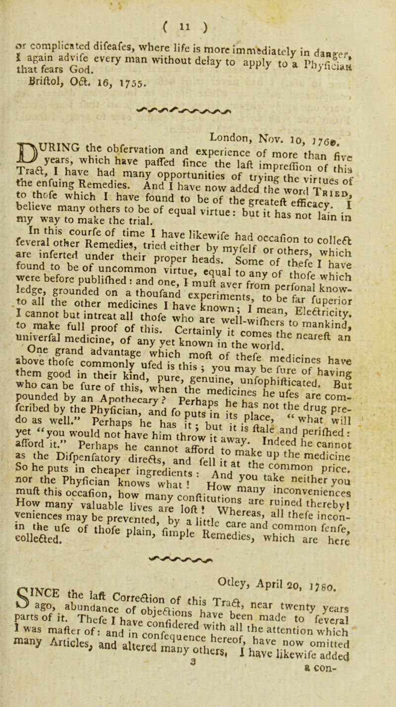 or complicated difeafes, where life is more immediately in danger !hSrs God.eVerymanWi'hOUtdeia3r,<> “» PhyfiSi Briftol, Oft. 16, 1755. London, Nov. 10. TOURING the enervation ami experience of more than five AJ* years, wh.chhave puffed fince the lad imprefiion of this Trait, l have had many opportunities of trying the virtues of tne enfumg Remedtes. And I have now added th? word Taian to thofe which I have found to be of the ereateft ” r my wVT^ar.hV^l0f equal ™tue; b« “ - Sn in are inferted under thdr proper heads Some of ,W£'Ch found to be of uncommon virtue eoual tn r u f have were before pubiifhed : and one, I mud aier from Derfo^l T ledge, grounded on a thoufand experiments tn h5 1 know“ to all the other medicines I haveEnZV mean‘s hJSKS0' .VmX ,tsfc Cer,ailWf“S unherfal mediae, of “ One grand advantage which moft nf tVi»r .• . above thofe commonly ufed is this ; you may be^urn'oTL^™ w^cSt Tur'et ^ pounded by an Apothecary? Perhaos li'.T he uf5s are eom- feribed by the Phyfician, and fopatin hs pfecT I™* prC* do as well.” Perhaps he has it • but it ifftS .what wiH yet “you would not have him throw it awav per,fhecI : afford it.” Perhaps he cannot afford Indee,d he Cannot as the Difpenfatory direas and fell it Up the medicine So he puts in cheaper ingredients AnH thc C,°mm°n ^ nor the Phyfician knows what < * Row IT ^ nClther you muff this occafion, how many con ft i rot 7 mconveniences How many valuable lives are loft ♦ wT UTC rij!netl thereby! vemences may be prevented bv a littl hercas’ a11 thefe incon- *n the ufe of thofe plain fiiLe ft care and common fenfe, colleaed. P ’ mple Remedies, which are here niNOF °tIey> April 20, i?8o. S ago, ahundaance°:robXfnIhh ^ twenty years -any Articles, and altered many otUTl J^lKSd* a con-