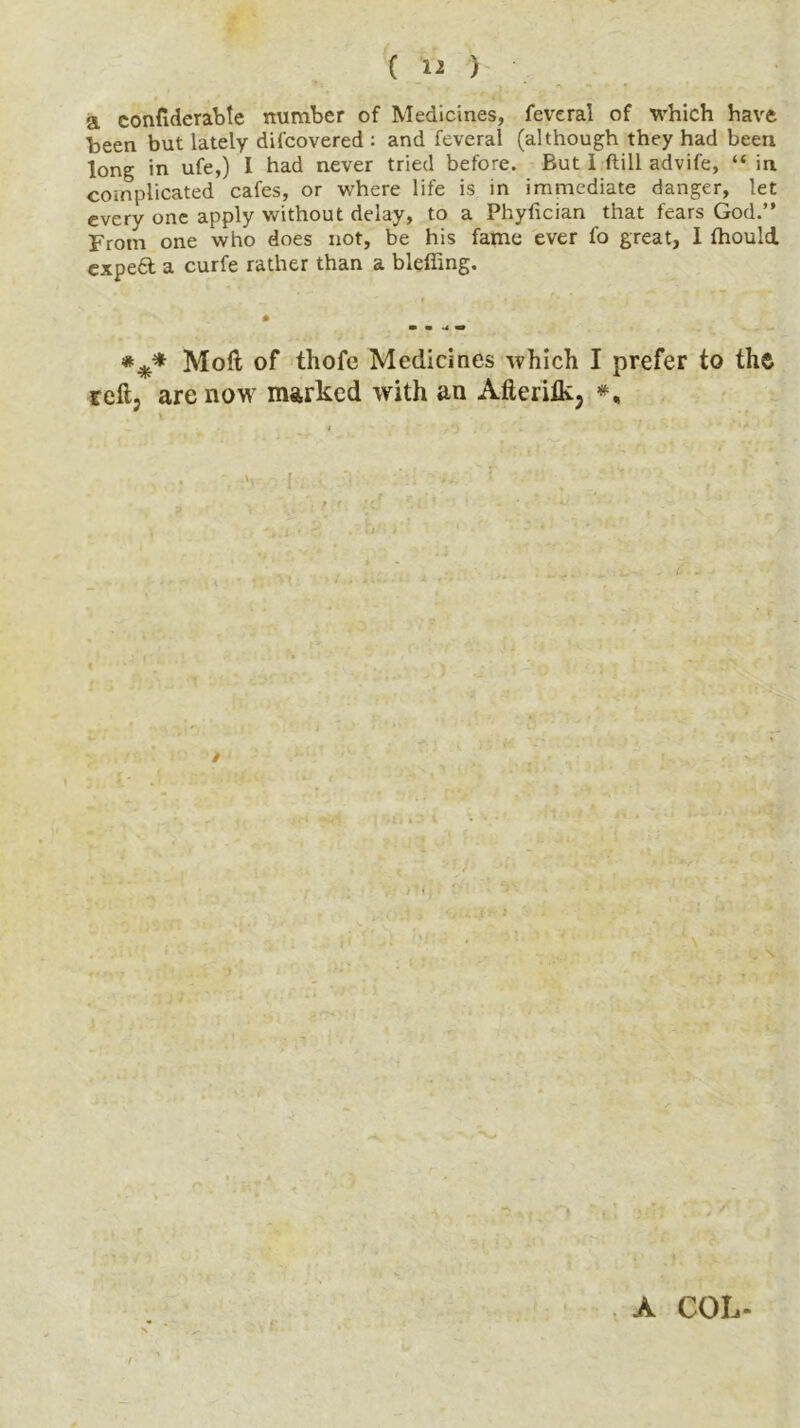 a confiderabte number of Medicines, feveral of which have been but lately difcovered : and feveral (although they had been long in ufe,) I had never tried before. But 1 ftill advife, “ in complicated cafes, or where life is in immediate danger, let every one apply without delay, to a Phyfician that fears God.” From one who does not, be his fame ever fo great, 1 fhould. expe6t a curfe rather than a bleffing. Mod of tliofe Medicines which I prefer to the reft; are now marked with an Afteritk, #, i , '» *) '. * ' * 1 , • -v 1. .» :*:» • r • ' . ' . A COL- t