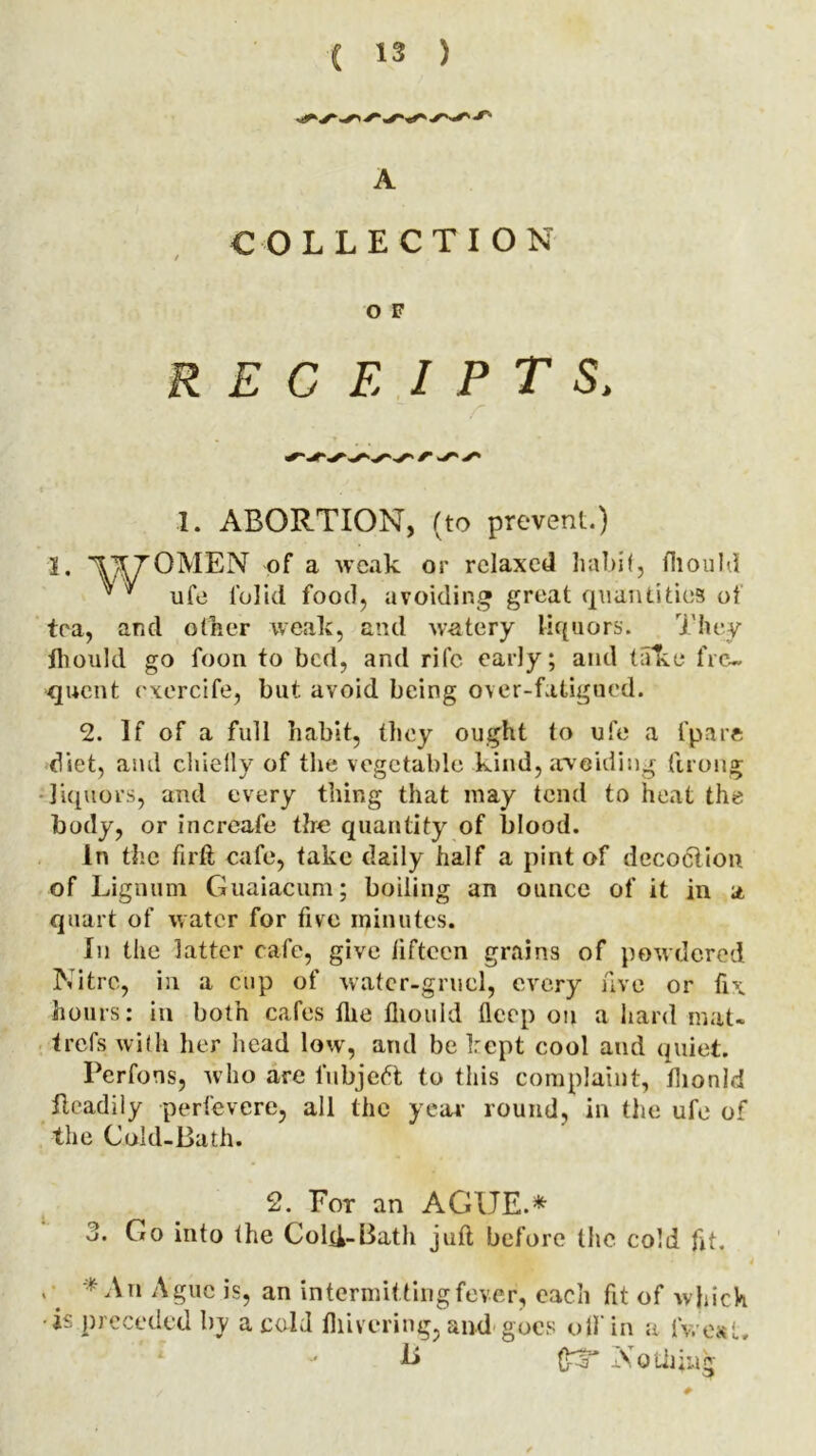 COLLECTION O F RECEIPTS, * r s' s' 1. ABORTION, (to prevent.) 1. \170MEN of a weak or relaxed habit, fliould ^ * ufe folid food, avoiding great quantities of tea, and other weak, and watery liquors. They thould go foon to bed, and rife early; and take fre- quent exercife, but avoid being over-fatigued. 2. If of a full habit, they ought to ufe a fpare diet, and chielly of the vegetable kind, avoiding ftrong liquors, and every thing that may tend to heat the body, or increafe the quantity of blood. In the firft cafe, take daily half a pint of decoction of Lignum Guaiacum; boiling an ounce of it in a quart of water for five minutes. In the latter cafe, give fifteen grains of powdered Nitre, in a cup of water-gruel, every five or fix hours: in both cafes the lliould deep on a hard mat- trefs with her head low, and be kept cool and quiet. Perfons, who are fubjeft to this complaint, flionld fleadily perfevere, all the year round, in the ufe of the Cold-Bath. 2. For an AGUE.* J. Go into the Cold-Bath juft before the cold fit. > # * Nn Ague is, an intermitting fever, each fit of which ■is preceded by a cold fliivering, and goes olfin a ivesl. ** & Nothing #