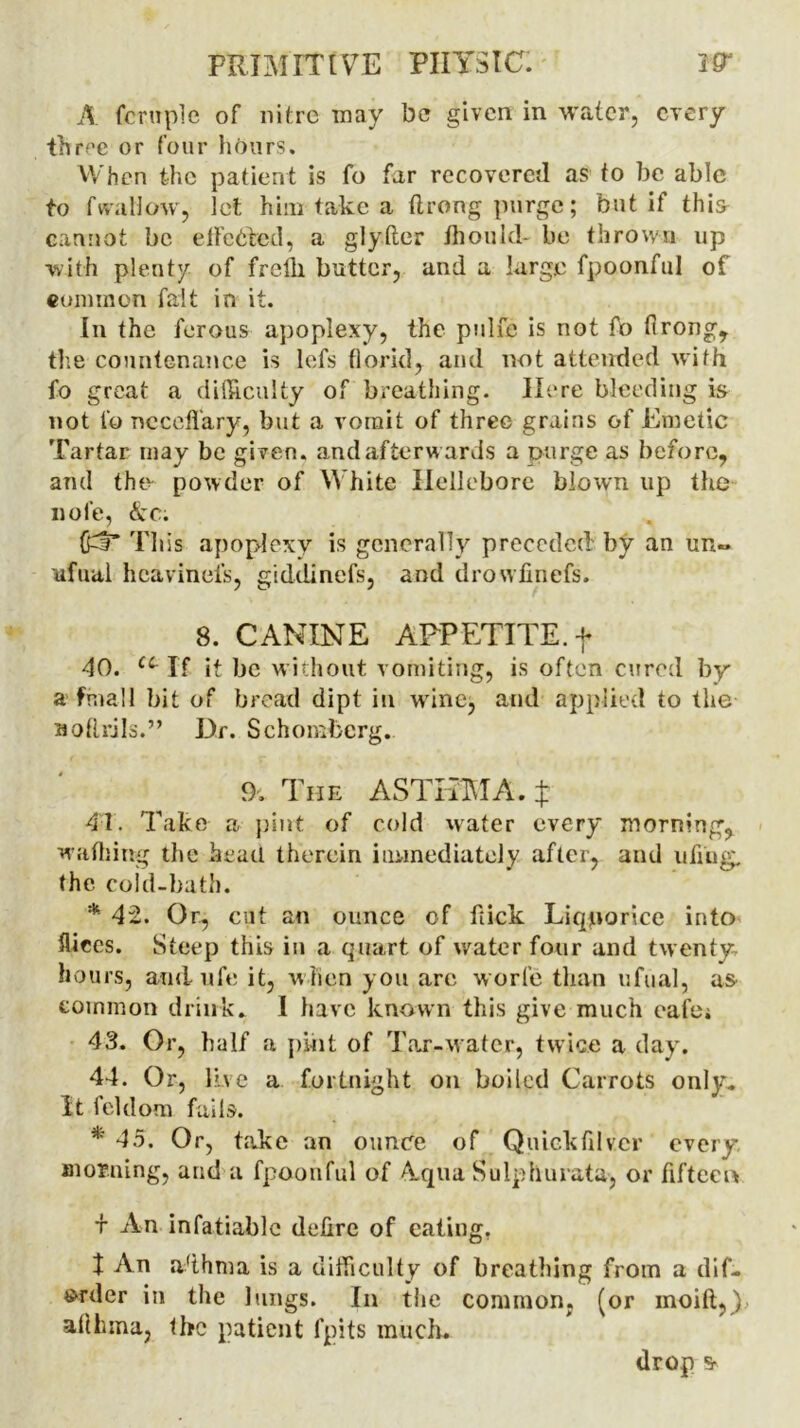 A fcruple of nitre may be given in water, every three or four hours. When the patient is fo far recovered as to be able to f wallow, let him take a ftrong purge; but if thi& cannot be effected, a glyfter ttioukl- be thrown up with plenty of frclli butter, and a large fpoonful of cum in on fait in it. In the ferous apoplexy, the ptdfe is not fo firong, the countenance is lefs florid, and not attended with fo great a difficulty of breathing. Here bleeding is not fo nccefl'ary, but a vomit of three grains of Emetic Tartar may be given, and afterwards a purge as before, and the powder of White Hellebore blown up the iiole, <kc. (gf* This apoplexy is generally preceded by an un- ufual heaviness, giddinefs, and drowfinefs. 8. CANINE APPETITE, f 40. u If it be without vomiting, is often cured by a final 1 bit of bread dipt in wine, and applied to the Botlrjls.” Dr. Schomberg. 9. The ASTHMA. $ 41. Take a pint of cold water every morning, wadiing the head therein immediately after, and ufiug. the cold-bath. * 42. Or, cut an ounce of kick Liquorice into fliccs. Steep this in a quart of water four and twenty- hours, and, ufe it, when you are worle than ufual, as common drink. I have known this give much cafe* 43. Or, half a pint of Tar-water, twice a day. 44. Or, live a fortnight on boiled Carrots only. It feldora fails. * 45. Or, take an ounce of Quickfilver every morning, and a fpoonful of A.qua Sulphurata, or fifteen t An infatiable delire of eating. t An a'thma is a difficulty of breathing from a dif- »rder in the lungs. In the common, (or moift,) allhma, the patient fpits much. drop s