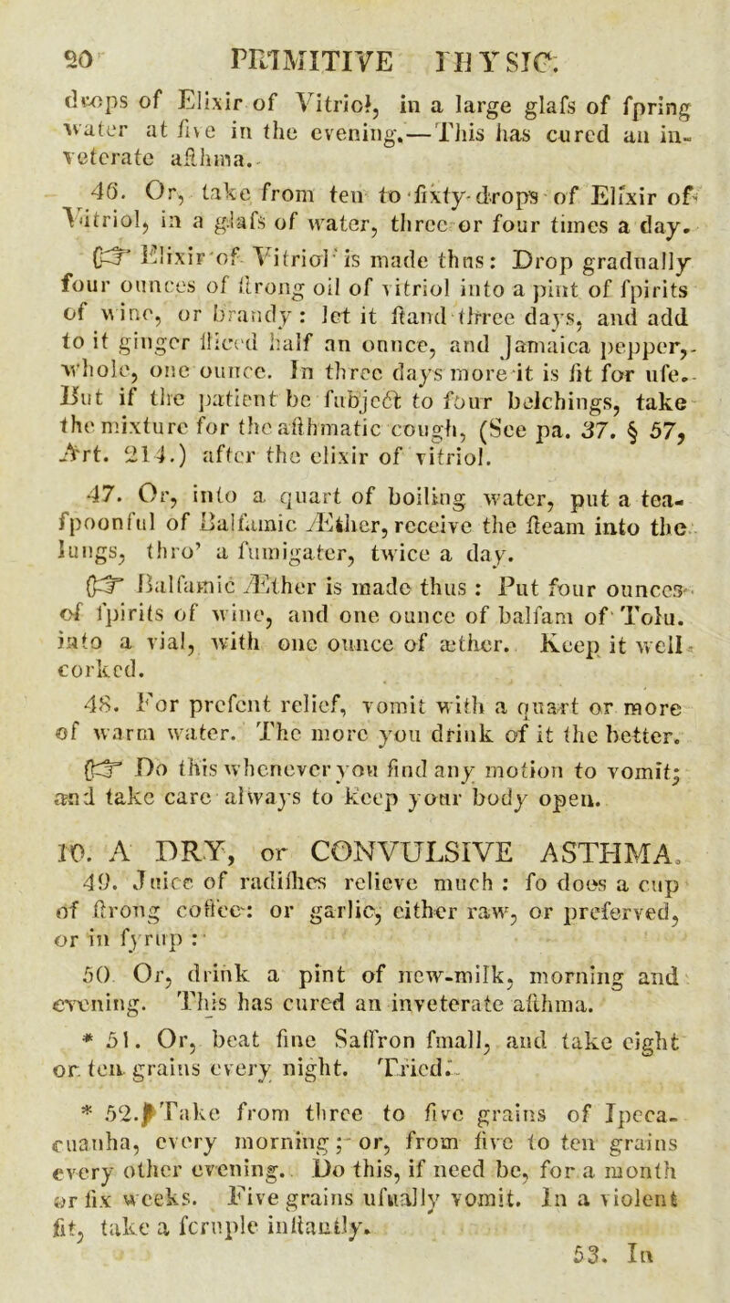 dw)ps of Elixir of Vitriol, in a large glafs of fpring ■water at five in the evening.—This has cured an in- veterate afUiraa. 40. Or, take from ten to fixty-drops of Elixir of> Vitriol, in a glafs of water, three or four times a day. fcj Elixir of V itriol’ is made thus: Drop gradually four ounces of tirong oil of vitriol into a pint of fpirits of uine, or brandy : let it ft and three days, and add to it ginger diced half an ounce, and Jamaica pepper,- whole, one ounce. In three days more it is fit for ufe. Hut if the patient be fubjedt to four belchings, take the mixture for the afthmatic cough, (See pa. 37. § 57, Art. 214.) after the elixir of vitriol. 47. Or, into a quart of boiling, water, put a tea- fpoonful of Balfamic vEiher, receive the fleam into the lungs, thro’ a fumigater, twice a day. Balfamic yEther is made thus : Put four ounces of fpirits of wine, and one ounce of balfam of Tolu, into a vial, with one ounce of adher. Keep it welP corked. 48. For prefent relief, vomit with a quart or more of warm water. The more you drink of it the better. ffT Do this whenever yon find any motion to vomit; and take care always to keep your body open. 10. A DRY, or CONVULSIVE ASTHMA, 42. Juice of radifhes relieve much: fo does a cup of ftroug coffee: or garlic, either raw, or preferved, or in fy rup :■ 50 Or, drink a pint of new-milk, morning and earning. This has cured an inveterate afthma. * 51. Or, beat fine Saffron fmall, and take eight or. ten grains every night. Tried. * 52.Take from three to five grains of Ipeca- cuanha, every morning; or, from five to ten grains every other evening. Do this, if need be, for a month or fix weeks. Five grains tifmally vomit. In a violent fit, take a fern pie inltaolJy. 53. In