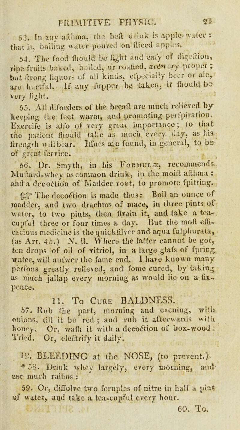 53. In any afthma, the bed drink is apple-water r that is, boiling water poured on diced apples. 54. The food ihould he light and eafy of digedion, ripe fruits baked, boiled, or roalted, artery proper; but firong liquors of all kinds, elpeciuily beer or aie, are hurtful. If auy flipper by taken, it fhould bo very light. 55. All diforders of the bread are much relieved by- keeping the feet warm, and promoting perlpiration. Excrcife is alfo of very great importance; lo that the patient fiiould take as much every day, as his- dreng'h will bear. Iifues aie found, in general, to be of great fervice. 56. Dr. Smyth, in his Formula, recommends Multard-whey as common drink, in the moift afthma : and a decodtion of Madder root, to promote [pitting. QdT The decodtion is made thus: Boil an ounce of madder, and two drachms of mace, in three pints ot water, to two pints, then drain it, and take a tea- cupful three or four times a day. But the mod effi- cacious medicine is the quickhlver and aqua fulphurata, (as Art. 45.) N. B. Where the latter cannot be got, ten drops of oil of vitriol, in a large glafs of fpring. water, will aufwer the fame end. I have known many perfons greatly relieved, and fomc cured, by taking as much jallap every morning as would lie on a dx- pence. 11. To Cure BALDNESS. 57. Rub tlic part, morning and evening, with onions, till it be red ; and rub it afterwards with honey. Or, waffi it with a decodtion of box-wood : Tried. Or, eledtrify it daily. 12. BLEEDING at the NOSE, (to prevent.) * 58. Drink whey largely, every morning, and eat much railius : 59. Or, diffolve two fcruplcs of nitre in half a pint Qf water, aud take a tea-cupful every hour. 60. To.