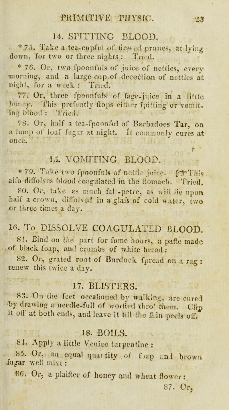 l k SPITTING BLOOD. ■v75. Take a tea-cupful of ltewcd prunes, at lying down, for two or three nights : Tried. * 76. Or, two fpoonfuls of juice of nettles, every morning, and a large cup of deception of nettles at night, for a week : Tried. 77. Or, three fpoonfuls of fage-juice in a little honey. This prefently flops either fpitting or vomit- ing blood : Tried. 78. Or, half a tea-fpoonftrl of Barbadoes Tar, on a lump of loaf fugar at night. It commonly cures at once. t ' 15. VOMITING BLOOD. *79. Take two fpoonfuls of nettle juice. fcf’Tlris aifo diffol.vcs blood Coagulated in the ftomach. Tried, <S0. Or, take as much fal -petre, as will lie upon half a crown, diflblved in a glafs of cold water, two or three times a day. 16. To DISSOLVE COAGULATED BLOOD. M. Eind on the part for fome hours, a patio made of black l'oap, and crumbs of white bread; 82. Or, grated root of Burdock fpread on a rag : renew this twice a day. 17. BLISTERS. S3. On the feet occafioned by walking, arc cured by drawing a needle-full of worded thro’ 'them. Clip it oil at botn ends, and leave it till the Jd,in peels oil. 18. BOILS. 81. Apply a little Venice turpentine ; 83. Or, an equal quai tity of Gup i.nl brown iugar v, ell mixt: 8G. Or, a plailler of honey and wheat flower; 87. Or,