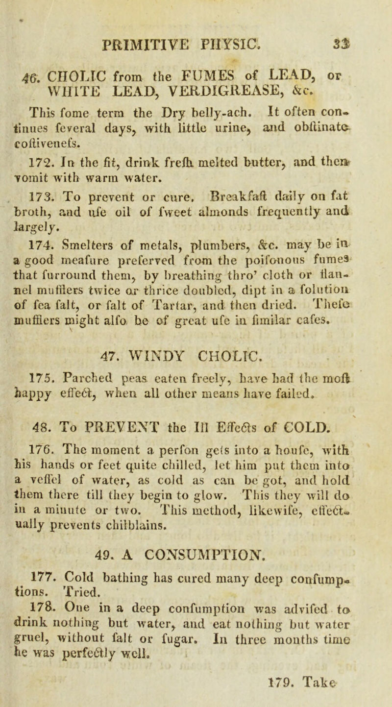 46. CIIOLIC from the FUMES of LEAD, or WHITE LEAD, VERDIGREASE, &c. This fome terra the Dry belly-ach. It often con- tinues feveral days, with little urine, and obtlinate coftivenefs. 172. In the fit, drink frefh. melted butter, and then vomit with warm water. 173. To prevent or cure. Breakfaft daily on fat broth, and life oil of fweet almonds frequently and largely. 174. Smelters of metals, plumbers, &c. may be in a good meafure preferved from the poifonous fume3 that furround them, by breathing thro’ cloth or flan- nel mufflers twice or thrice doubled, dipt in a folutiOn of fea fait, or fait of Tartar, and then dried. Thefts mufflers might alfo be of great ufc in fimilar cafes. 47. WINDY CHOLIC. 175. Parched peas, eaten freely, have had the mod happy effect, when all other means have failed. 48. To PREVENT the 111 Effects of COLD. 176. The moment a perfon gets into a houfe, with his hands or feet quite chilled, let him put them into a veffel of water, as cold as can be got, and hold them there till they begin to glow. This they will do in a minute or two. This method, like wife, clfe6t« ually prevents chilblains. 49. A CONSUMPTION. 177. Cold bathing has cured many deep confump- tions. Tried. 178. One in a deep confumption was advifed to drink nothing but water, and eat nothing but water gruel, without fait or fugar. In three months time he was perfe&ly well. 179. Take