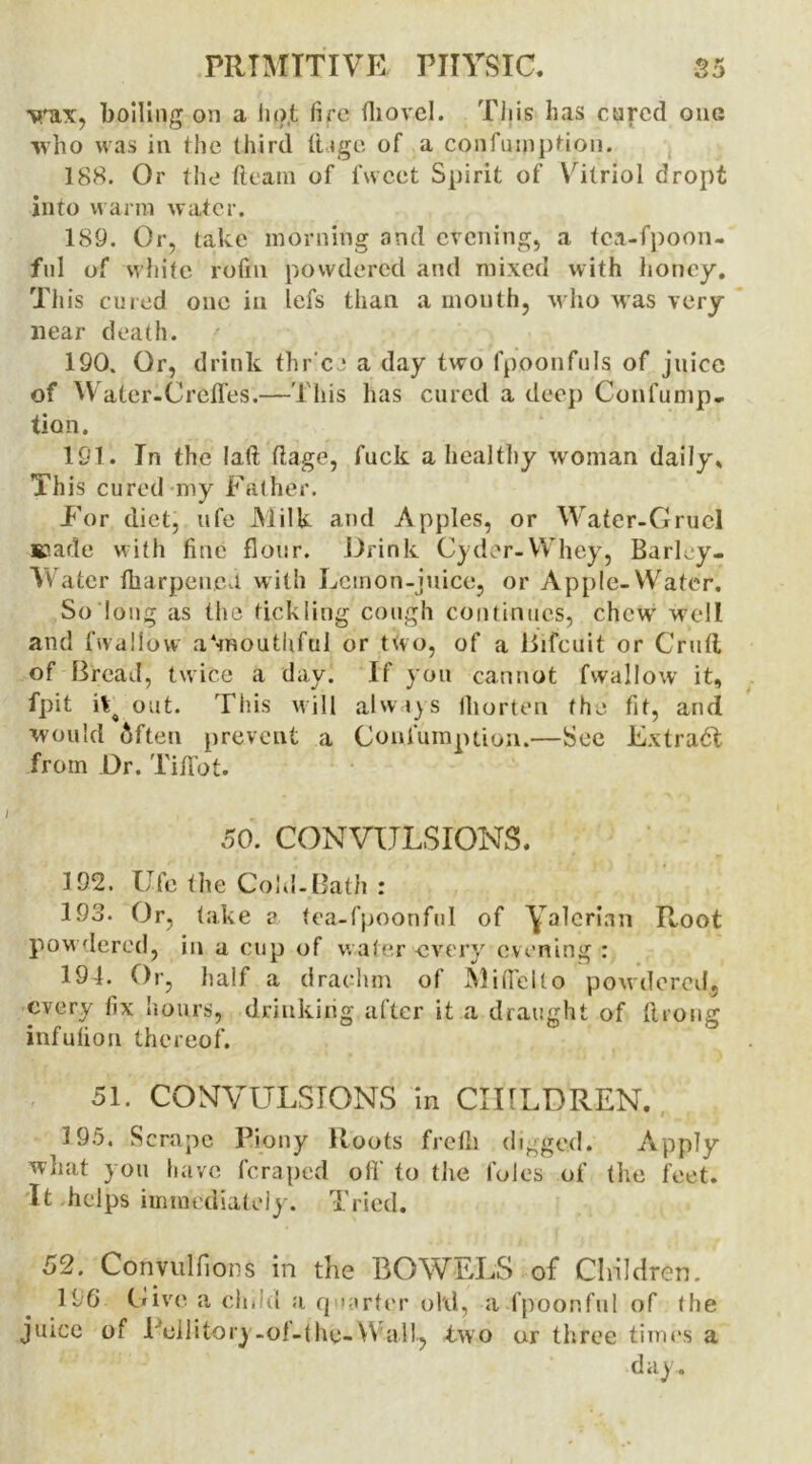 wax, boiling on a lio.t fire (hovel. This has cared one who was in the third ft ago of a confumption. 188. Or the fteatn of fwcct Spirit of Vitriol dropt into warm water. 189. Or, take morning and evening, a tea-fpoon- ful of white rofm powdered and mixed with honey. This cured one in lefs than a month, who was very near death. 190. Or, drink thr ee a day two fpoonfuls of juice of Waler-Creffes.—This has cured a deep Confump- tion. 191. In the laft ft age, fuck a healthy woman daily* This cured my Father. For diet, ufe Milk and Apples, or Water-Gruel Eiade with fine flour. Drink Cyder-Whey, Barley- Water {harpeneeL with Lemon-juice, or Apple-Water. So long as the tickling cough continues, chew' well and fwallow a‘mouthful or two, of a Bifcuit or Cruft of Bread, twice a day. If you cannot fwallow it, fpit it^ out. This will always fliorten the fit, and would 5ften prevent a Confumption.—Sec Extract from Dr. Tififot. 50. CONVULSIONS. 192. Ufc the Cold-Bath : 193. Or, take a tea-fpoonful of yalerian Root powdered, in a cup of water -every evening : 19L Or, half a drachm of Miflelto powdered, every fix hours, drinking after it a draught of ftrong infulion thereof. 51. CONVULSIONS in CHILDREN. 195. Scrape Piony Roots froth digged. Apply what you have feraped off to the foies of the feet. It helps immediately. Tried. 52. Convulflons in the BOWELS of Children. 196 Give a ched a q >urter old, a fpoonful of (he juice of Pellitory-ol-the-Wall, two or three times a day.