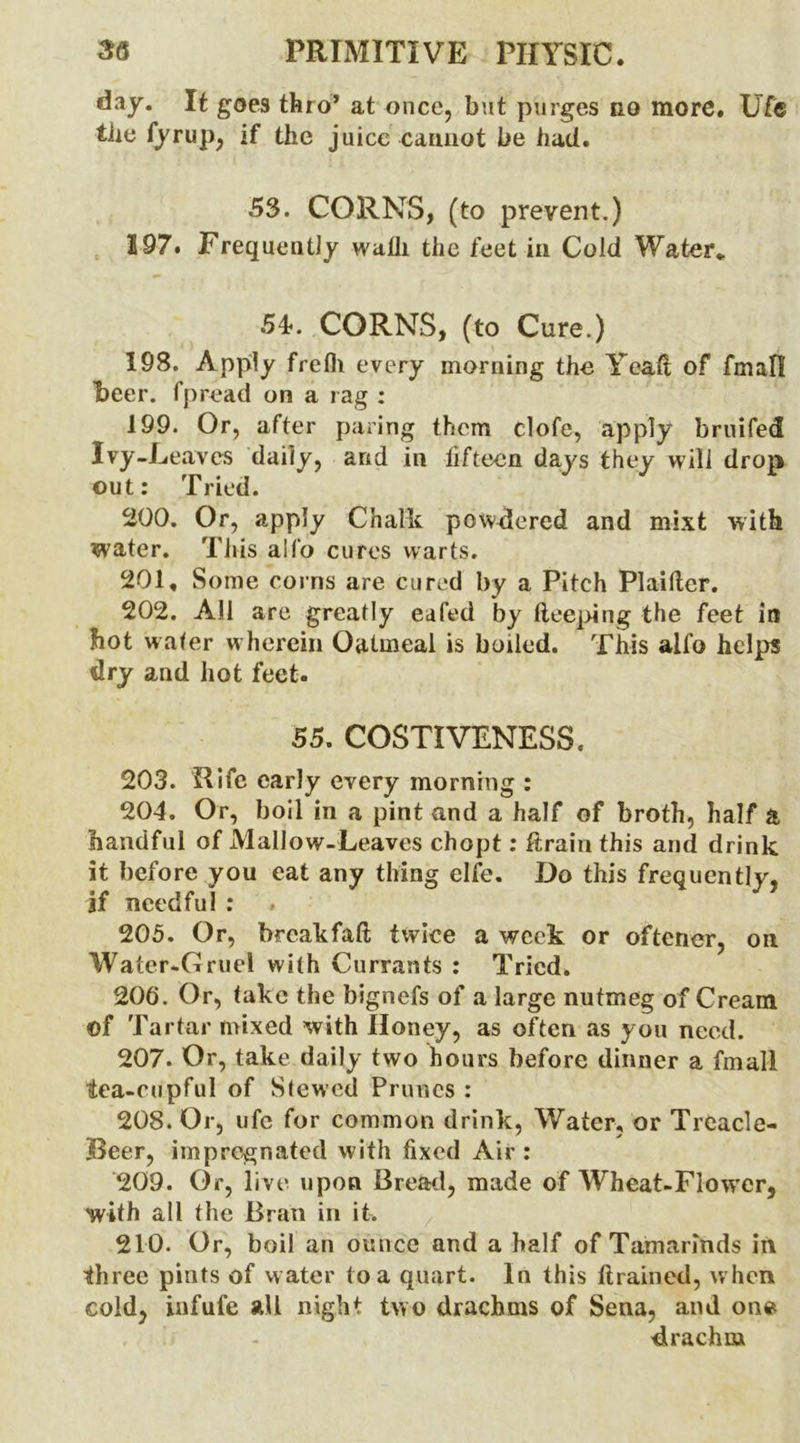 day. It goes thro* at once, but purges no more. Ufe tbe fyrup, if the juice cannot be had. 53. CORNS, (to prevent.) 197. Frequently wadi the feet in Cold Water* 54-. CORNS, (to Cure.) 198. Apply frefh every morning the Ycak of fmafl beer, fpread on a rag ; 199. Or, after paring them clofe, apply bruifed Ivy-L eaves daily, and in fifteen days they will drop out: Tried. 200. Or, apply Chalk powdered and mixt with water. This a!fo cures warts. 201. Some corns are cured by a Pitch Plaiker. 202. All are greatly eafed by keeping the feet in hot water w herein Oatmeal is boiled. This alfo helps dry and hot feet. 55. COSTIVENESS. 203. Rife early every morning : 204. Or, boil in a pint and a half of broth, half a handful of Mallow-Leaves chopt: drain this and drink it before you eat any thing elfe. Do this frequently, if needful : 205. Or, breakfak twice a week or oftener, on Water-Gruel with Currants : Tried. 206. Or, take the bignefs of a large nutmeg of Cream of Tartar mixed with Honey, as often as you need. 207. Or, take daily two hours before dinner a fmall tea-cupful of Slewed Prunes : 208. Or, ufe for common drink, Water, or Treacle- Beer, impregnated with fixed Air : 209. Or, live upon Bread, made of Wheat-Flower, with all the Bran in it. 210. Or, boil an ounce and a half of Tamarinds in three pints of w ater to a quart. In this drained, w hen cold, infufe all night two drachms of Sena, and on» drachm