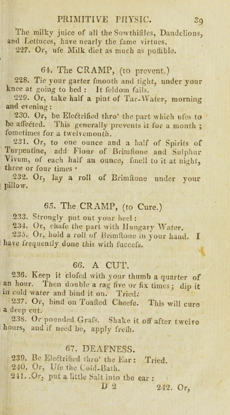 The milky juice of all the Sowthiftles, Dandelions, and Lettuces, have nearly the fame virtues. 227. Or, life Milk diet as much as poiliblc. 64. The CRAMP, (to prevent.) 228. Tie your garter fmooth and tight, under your knee at going to bed : It feldom faiis. 229. Or, take half a pint of Tar-Water, morning and evening: 230. Or, be Electrified thro’ the part which ufes to be affeCtcd. This generally prevents it for a month ; fometimes for a twelvemonth. 231. Or, to one ounce and a half of Spirits of Turpentine, add Flour of Brim done and Sulphur Vivum, of each half an ounce, fmell to it at night, three or four times * 232. Or, lay a roll of Brimftone under your pillow. 65. The CRAMP, (to Cure.) 233. Strongly put out your heel : 234. Or, chafe the part with Hungary Water. 235. Or, hold a roll of Brim (tone in your hand. I have frequently done this with fuccefs. 66. A CUT. 236. Keep it clofed with your thumb a quarter of an hour. Then double a rag five or fix times; dip it in cold water and bind it on. Tried; 237. Or, bind on I oaficd Cheele. I his will cure a deep cut. 238. Or pounded Grafs. Shake it off after twelve hours, and if need be, apply frelb. 67. DEAFNESS. 239. Be Electrified thro’ the Ear: Tried 240. Or, Ufe the Cold-Bath. 241. .Or, put a little Salt into the ear : D 2 242. Or,