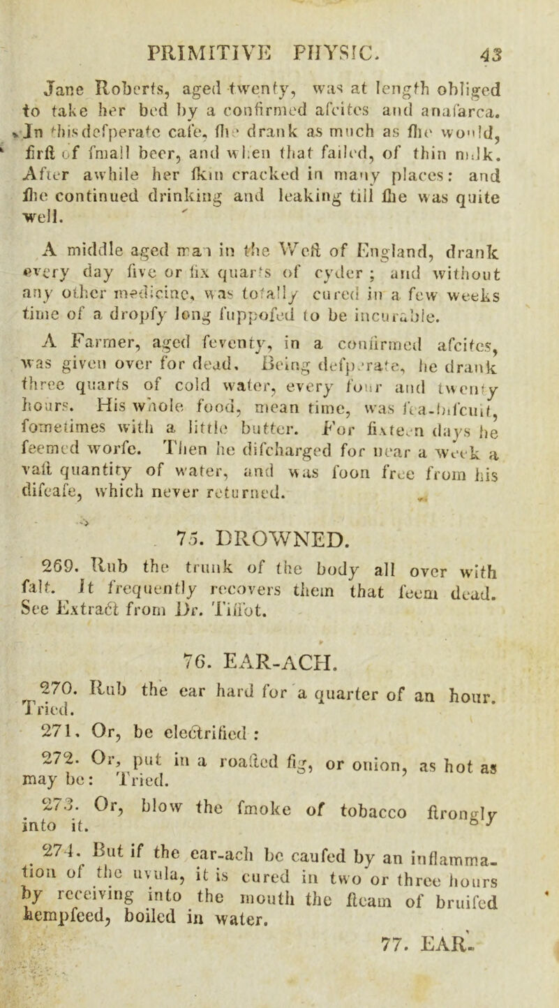 Jane Roberts, aged twenty, was at length obliged to take her bed by a confirmed afeites and anafarca. * Jn fhisdefperatc cafe, fin* drank as much as the wo»!d, firtt of fmall beer, and when that failed, of thin mdk. Afar awhile her fkm cracked in many places: and file continued drinking and leaking till Hie was quite well. A middle aged rrai in the Weft of England, drank every day five or fix quarts of cyder ; and without any other medicine, was total!/ cured in a few weeks time of a dropfy long fuppofed to be incurable. A Farmer, aged feventy, in a confirmed afeites, was given over for dead. Being defparate, he drank three quarts of cold water, every four and twenty hours. His whole food, meantime, was fea-bdeuif, fometimes with a little butter. For fi\te,n days he feemed worfe. Then he difeharged for near a week a vali quantity of water, and was foon tree from his difeafe, which never returned. 75. DROWNED. 269. Hub the trunk of the body all over with fait. ^ It frequently recovers them that feem dead. See Extract from Dr. Tifi'ot. ¥ 76. EAR-ACH. ,270. Rub the ear hard for a quarter of an hour. Tried. 271. Or, be electrified: 272. Or, put in a roafted fig, or onion, as hot as may be: Tried. 2/d. Or, blow the fmoke of tobacco flronglv into it. ° J 274. But if the ear-ach be caufed by an inflamma- tion of the uvula, it is cured in two or three hours by receiving into the mouth the fleam of bruifed kempfeed, boiled in water. 77. EAR-