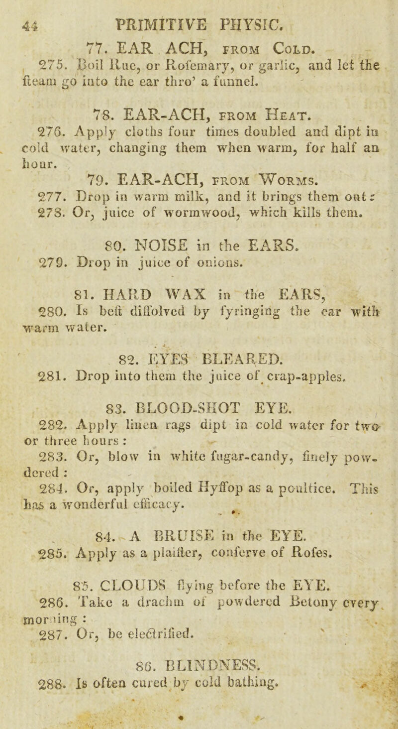 77. EAR ACH, from Cold. 275. Boil Rue, or Rofemary, or garlic, and let the fleam go into the car thro’ a funnel. 78. EAR-ACH, from Heat. 276. Apply cloths four times doubled and dipt in cold water, changing them when warm, for half an hour. 79. EAR-ACH, from Worms. 277. Drop in warm milk, and it brings them out; 278. Or, juice of wormwood, which kills them. 80. NOISE in the EARS. 279. Drop in juice of onions. 81. HARD WAX in the EARS, 280. Is bell diffolved by fyringing the ear with warm water. a‘ 4. „ 82. EYES BLEARED. 281. Drop into them the juice of crap-apples, 83. BLOOD-SHOT EYE. 282. Apply linen rags dipt in cold water for two or three hours : 283. Or, blow in white fugar-candy, finely pow- dered : 284. Or, apply boiled Hyffop as a poultice. This has a wonderful efficacy. 84. A BRUISE in the EYE. 285. Apply as a plailler, conferve of Rofes. 85. CLOUDS flying before the EYE. 286. Take a drachm of powdered Betony every morning: 287. Or, be eledlrified. 86. BLINDNESS. 288. Is often cured by cold bathing.